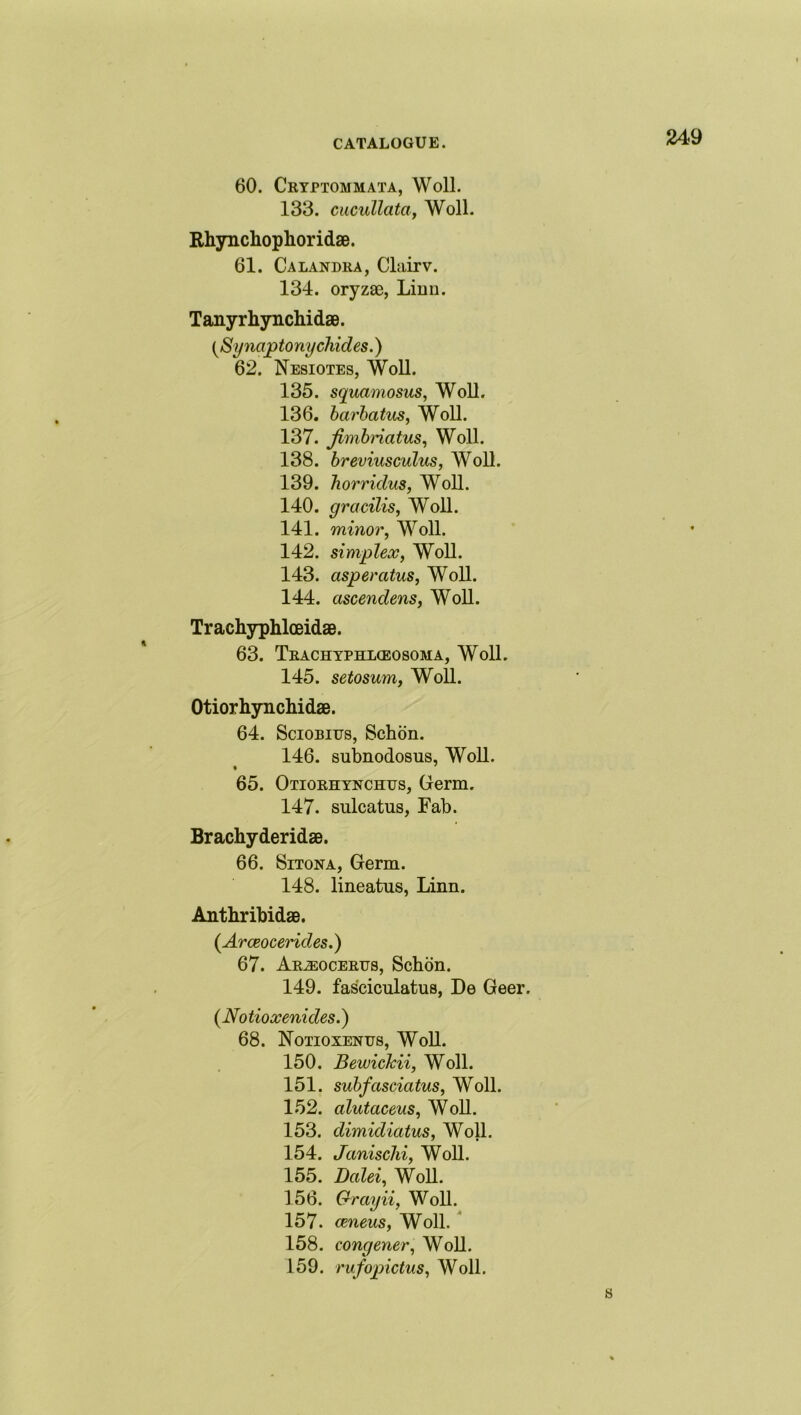 60. Cryptommata, Woll. 133. cucullata, Woll. Rhynchoplioridae. 61. Calandra, Clairv. 134. oryzae, Linn. Tanyrhynchidae. {Synaptony chides.) 62. Nesiotes, Woll. 135. squamosus, Woll. 136. barbatus, Woll. 137. jimbriatus, Woll. 138. breviusculus, Woll. 139. horridus, Woll. 140. gracilis, Woll. 141. minor, Woll. 142. simplex, Woll. 143. asperatus, Woll. 144. ascendens, Woll. Trachyphlceidae. 63. Trachyphlceosoma, Woll. 145. setosum, Woll. Otiorhynchidae. 64. Sciobitjs, Schon. 146. subnodosus, Woll. • ' 65. Otiorhynchus, Germ. 147. sulcatus, Fab. Brachyderidae. 66. Sitona, Germ. 148. lineatus, Linn. Antbribidae. (Arceocerides.) 67. Ar^eocertjs, Schon. 149. fasciculatus, De Geer. (Notioxenides.) 68. Notioxenus, Woll. 150. Bewickii, Woll. 151. suhfasciatus, Woll. 152. alutaceus, Woll. 153. dimidiatus, Woll. 154. Janischi, Woll. 155. Dalei, Woll. 156. Grayii, Woll. 157. ceneus, Woll. 158. congener, Woll. 159. rufopictus, Woll. s