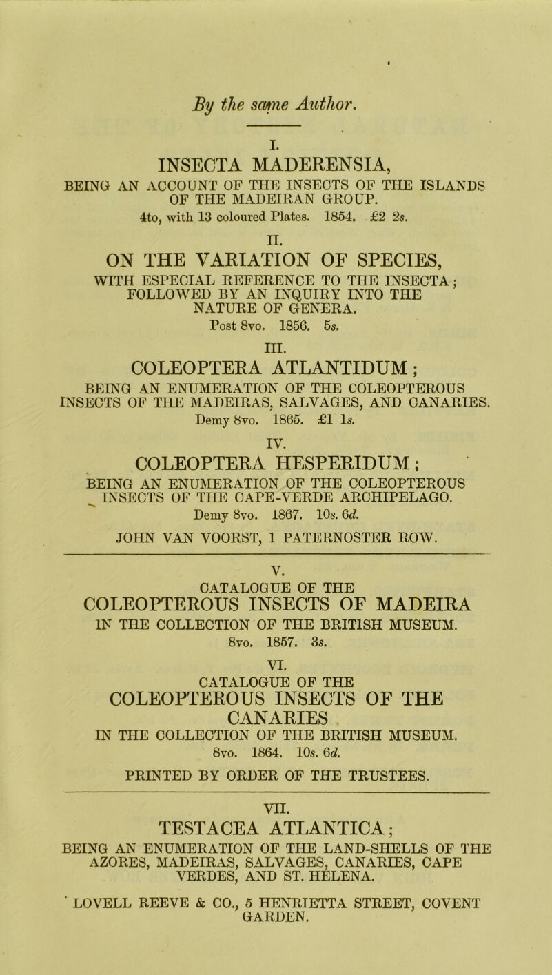 By the some Author. l. INSECTA MADERENSIA, BEING AN ACCOUNT OF THE INSECTS OF THE ISLANDS OF THE MADEIRAN GROUP. 4to, with 13 coloured Plates. 1854, . £2 2s. II. ON THE VARIATION OF SPECIES, WITH ESPECIAL REFERENCE TO THE INSECTA: FOLLOWED BY AN INQUIRY INTO THE NATURE OF GENERA. Post 8vo. 1856. 5s. m. COLEOPTERA ATLANTIDUM ; BEING AN ENUMERATION OF THE COLEOPTEROUS INSECTS OF THE MADEIRAS, SALVAGES, AND CANARIES. Demy 8vo. 1865. £1 Is. IV. COLEOPTERA HESPERIDUM; BEING AN ENUMERATION OF THE COLEOPTEROUS ^ INSECTS OF THE CAPE-VERDE ARCHIPELAGO. Demy 8vo. 1867. 10s. 6c?. JOHN VAN VOORST, 1 PATERNOSTER ROW. V. CATALOGUE OF THE COLEOPTEROUS INSECTS OF MADEIRA IN THE COLLECTION OF THE BRITISH MUSEUM. 8vo. 1857. 3s. VI. CATALOGUE OF THE COLEOPTEROUS INSECTS OF THE CANARIES IN THE COLLECTION OF THE BRITISH MUSEUM. 8vo. 1864. 10s. 6c?. PRINTED BY ORDER OF THE TRUSTEES. VII. TESTACEA ATLANTICA; BEING AN ENUMERATION OF THE LAND-SHELLS OF THE AZORES, MADEIRAS, SALVAGES, CANARIES, CAPE VERDES, AND ST. HELENA. ' LOVELL REEVE & CO., 5 HENRIETTA STREET, COVENT GARDEN.