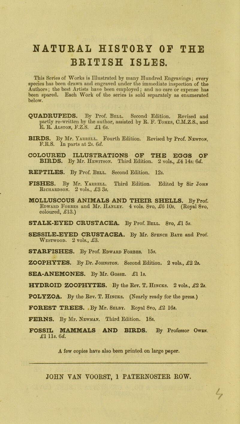 NATURAL HISTORY OP THE BRITISH ISLES. This Series of Works is Illustrated by many Hundred Engravings; every species has been drawn and engraved under the immediate inspection of the Authors; the best Artists have been employed; and no care or expense has been spared. Each Work of the series is sold separately as enumerated below. QUADRUPEDS. By Prof. Bell. Second Edition. Revised and partly re-written by the author, assisted by R. F. Tomes, C.M.Z.S., and E. R. Alston, F.Z.S. £1 6s. BIRDS. By Mr. Yarrell. Fourth Edition. Revised by Prof. Newton, F. R.S. In parts at 2s. 6d. COLOURED ILLUSTRATIONS OF THE EGGS OF BIRDS. By Mr. Hewitson. Third Edition. 2 vols., £4 14s; 6d. REPTILES. By Prof. Bell. Second Edition. 12s. FISHES. By Mr. Yarrell. Third Edition. Edited by Sir John Richardson. 2 vols., <£3 3s. MOLLUSCOUS ANIMALS AND THEIR SHELLS. By Prof. Edward Forbes and Mr. Hanley. 4 vols. 8vo, £6 10s. (Royal 8vo, coloured, ,£13.) STALK-EYED CRUSTACEA. By Prof. Bell. 8vo, £1 5s. SESSILE-EYED CRUSTACEA. By Mr. Spence Bate and Prof. Westwood. 2 vols., £3. STARFISHES. By Prof. Edward Forbes. 15s. ZOOPHYTES. By Dr. Johnston. Second Edition. 2 vols., £2 2s. SEA-ANEMONES. By Mr. Gosse. £1 Is. HYDROID ZOOPHYTES. By the Rev. T. Hincks. 2 vols., £2 2s. POLYZOA. By the Rev. T. Hincks. (Nearly ready for the presB.) FOREST TREES. . By Mr. Selby. Royal 8vo, £2 16s. FERNS. By Mr. Newman. Third Edition. 18s. FOSSIL MAMMALS AND BIRDS. By Professor Owen. £1 11s. 6d. A few copies have also been printed on large paper. JOHN VAN YOORST, 1 PATERNOSTER ROW.