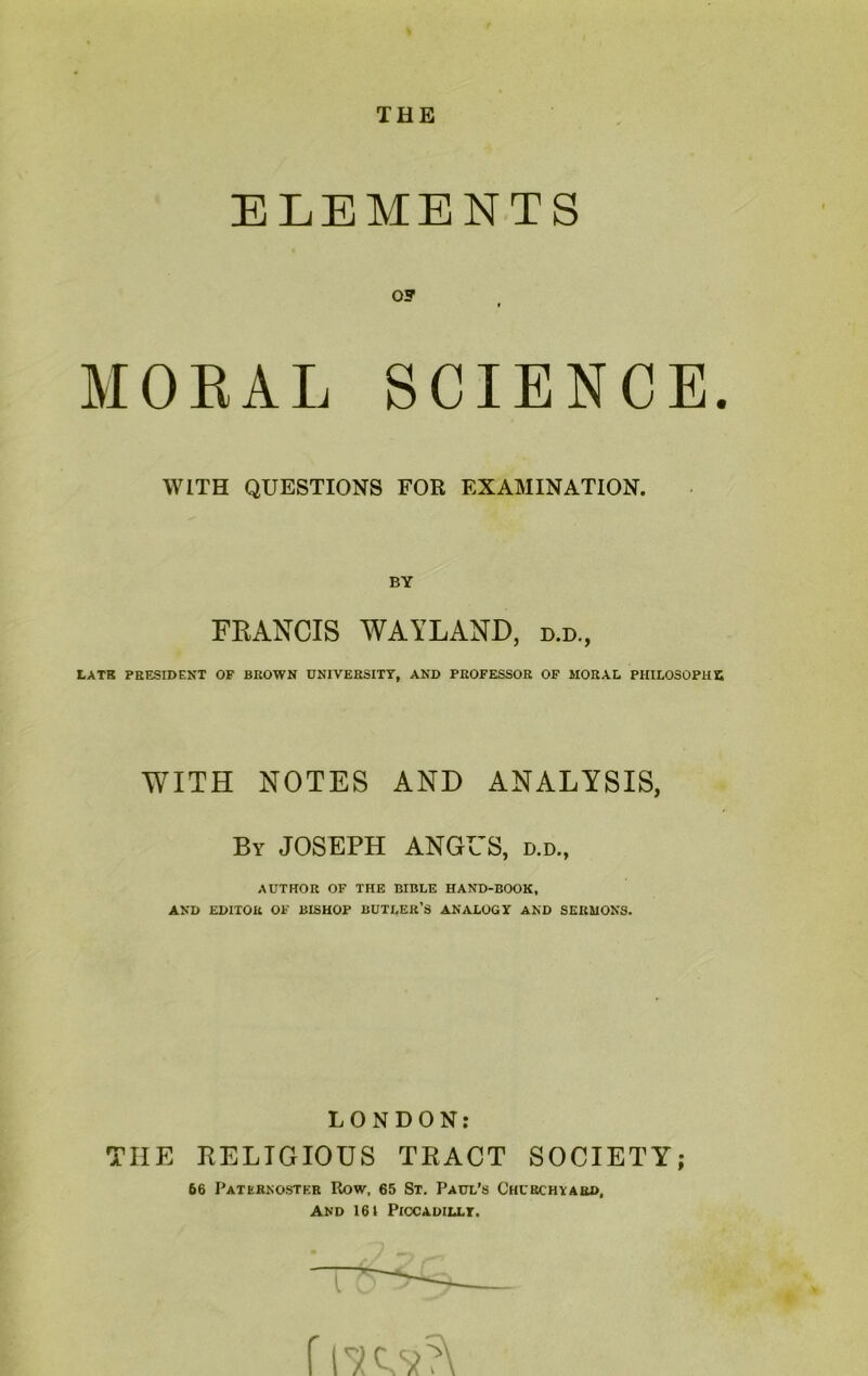 THE ELEMENTS OF « MORAL SCIENCE. WITH QUESTIONS FOR EXAMINATION. BY FRANCIS WAYLAND, d.d., LATE PRESIDENT OF BROWN UNIVERSITY, AND PROFESSOR OF MORAL PHILOSOPHY, WITH NOTES AND ANALYSIS, By JOSEPH ANGUS, d.d., AUTHOR OF THE BIBLE HAND-BOOK, AND EDITOR OF BISHOP BUTLER’S ANALOGY AND SERMONS. LONDON: THE RELIGIOUS TRACT SOCIETY; 66 Paternoster Row, 65 St. Paul’s Churchyard, And 161 Piccadilly. f rKv?\