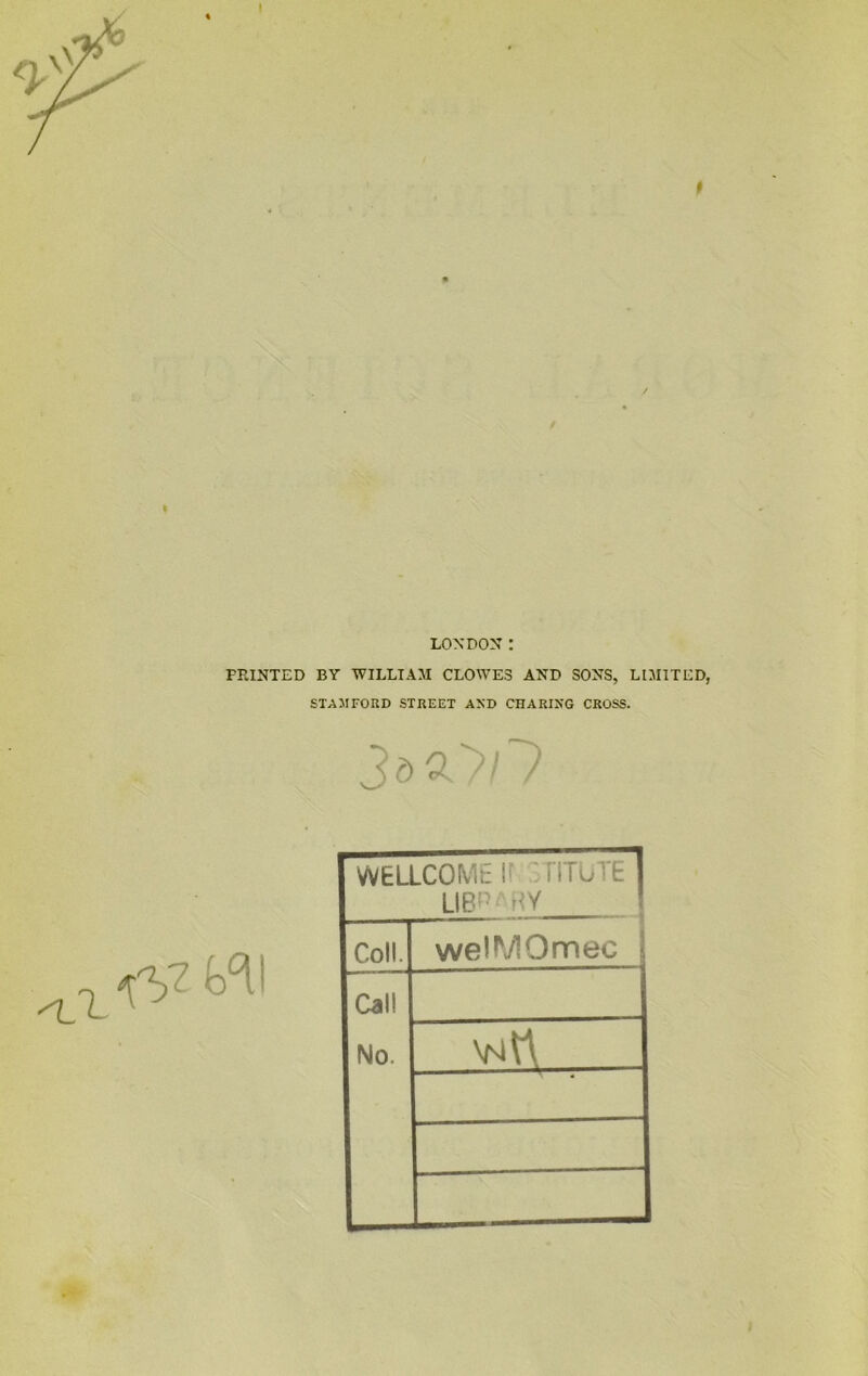 t LONDON: PRINTED BY WILLIAM CLOWES AND SONS, LIMITED, STAMFORD STREET AND CHARING CROSS. 3d£>/7 k°i1 WELLCOME If TITUTE LIB!)| RY Coll. welMOmec Cal! No. \N^