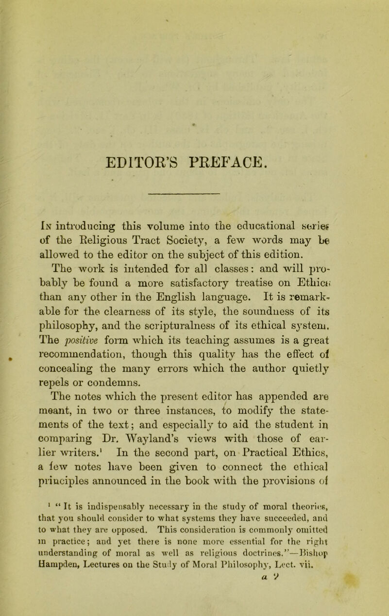 EDITOR’S PREFACE. In introducing this volume into the educational series of the Religious Tract Society, a few words may he allowed to the editor on the subject of this edition. The work is intended for all classes: and will pro- bably be found a more satisfactory treatise on Ethic*; than any other in the English language. It is remark- able for the clearness of its style, the soundness of its philosophy, and the scripturalness of its ethical system. The positive form which its teaching assumes is a great recommendation, though this quality has the effect oi concealing the many errors which the author quietly repels or condemns. The notes which the present editor has appended are meant, in two or three instances, to modify the state- ments of the text; and especially to aid the student in comparing Dr. Wayland’s views with those of ear- lier writers.1 In the second part, on Practical Ethics, a tew notes have been given to connect the ethical principles announced in the book with the provisions of 1 “ It is indispensably necessary in the study of moral theories, that you should consider to what systems they have succeeded, and to what they are opposed. This consideration is commonly omitted in practice; and yet there is none more essential for the right understanding of moral as well as religious doctrines.”—Bishop Hampden, Lectures on the Study of Moral Philosophy, Lect. vii. a V