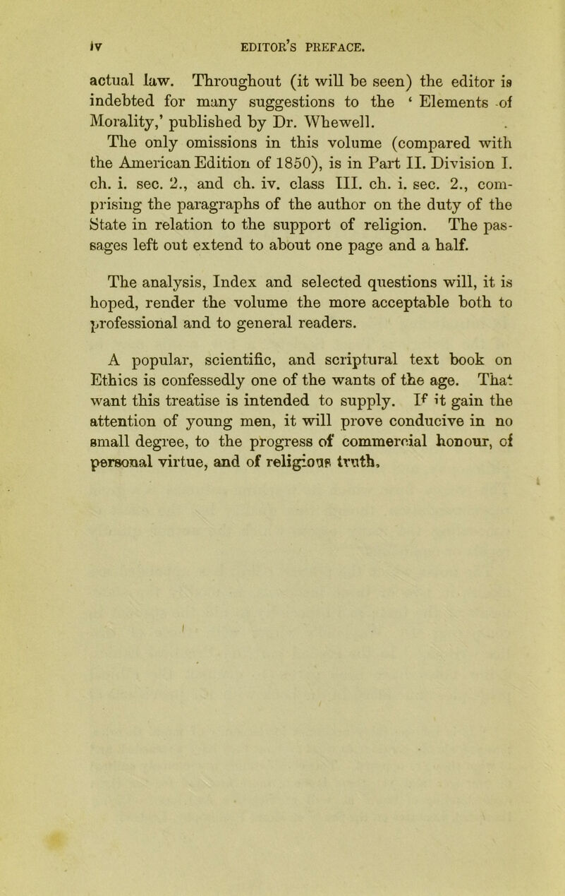 actual law. Throughout (it will be seen) the editor is indebted for many suggestions to the ‘ Elements -of Morality,’ published by Dr. Whewell. The only omissions in this volume (compared with the American Edition of 1850), is in Part II. Division I. ch. i. sec. 2., and ch. iv. class III. eh. i. sec. 2., com- prising the paragraphs of the author on the duty of the State in relation to the support of religion. The pas- sages left out extend to about one page and a half. The analysis, Index and selected questions will, it is hoped, render the volume the more acceptable both to professional and to general readers. A popular, scientific, and scriptural text book on Ethics is confessedly one of the wants of the age. That want this treatise is intended to supply. K it gain the attention of young men, it will prove conducive in no small degree, to the progress of commercial honour, of personal virtue, and of religious truth.