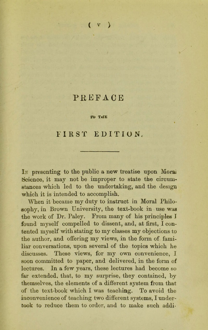 PREFACE fO TiiK FIRST EDITION, In presenting to the public a new treatise upon Morai Science, it may not be improper to state the circum- stances which led to the undertaking, and the design which it is intended to accomplish. When it became my duty to instruct in Moral Philo- ■soph3r, in Brown University, the text-book in use was the work of Dr. Paley. From many of his principles I found myself compelled to dissent, and, at first, I con- tented myself with stating to my classes my objections to the author, and offering my views, in the form of fami- liar conversations, upon several of the topics which he discusses. These views, for my own convenience, I soon committed to paper, and delivered, in the form of lectures. In a few years, these lectures had become so far extended, that, to my surprise, they contained, by themselves, the elements of a different system from that of the text-book which I was teaching. To avoid the inconvenience of teaching two different systems, I under- took to reduce them to order, and to make such addi-