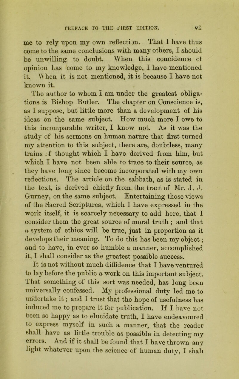 me to rely upon my own reflection. That I have thus come to the same conclusions with many others, I should be unwilling to doubt. When this concidence oi opinion has coro6 to my knowledge, I have mentioned it. When it is not mentioned, it is because I have not known it. The author to whom I am under the greatest obliga- tions is Bishop Butler. The chapter on Conscience is, as I suppose, but little more than a development of his ideas on the same subject. How much more I owe to this incomparable writer, I know not. As it was the study of his sermons on human nature that first turned my attention to this subject, there are, doubtless, many trains :£ thought which I have derived from him, but which I have not been able to trace to their source, as they have long since become incorporated with my own reflections. The article on the sabbath, as is stated in the text, is derived chiefly from the tract of Mr. J. J. Gurney, on the same subject. Entertaining those views of the Sacred Scriptures, which 1 have expressed in the work itself, it is scarcely necessary to add here, that I consider them the great source of moral truth ; and that a system of ethics will be true, just in proportion as it develops their meaning. To do this has been my object; and to have, in ever so humble a manner, accomplished it, I shall consider as the greatest possible success. It is not without much diffidence that I have ventured to lay before the public a work on this important subject. That something of this sort was needed, has long been universally confessed. My professional duty led me to undertake it; and I trust that the hope of usefulness has induced me to prepare it for publication. If I have not been so happy as to elucidate truth, I have endeavoured to express myself in such a manner, that the reader shall have as little trouble as possible in detecting my errors. And if it shall be found that I have thrown any light whatever upon the science of human duty, I shall