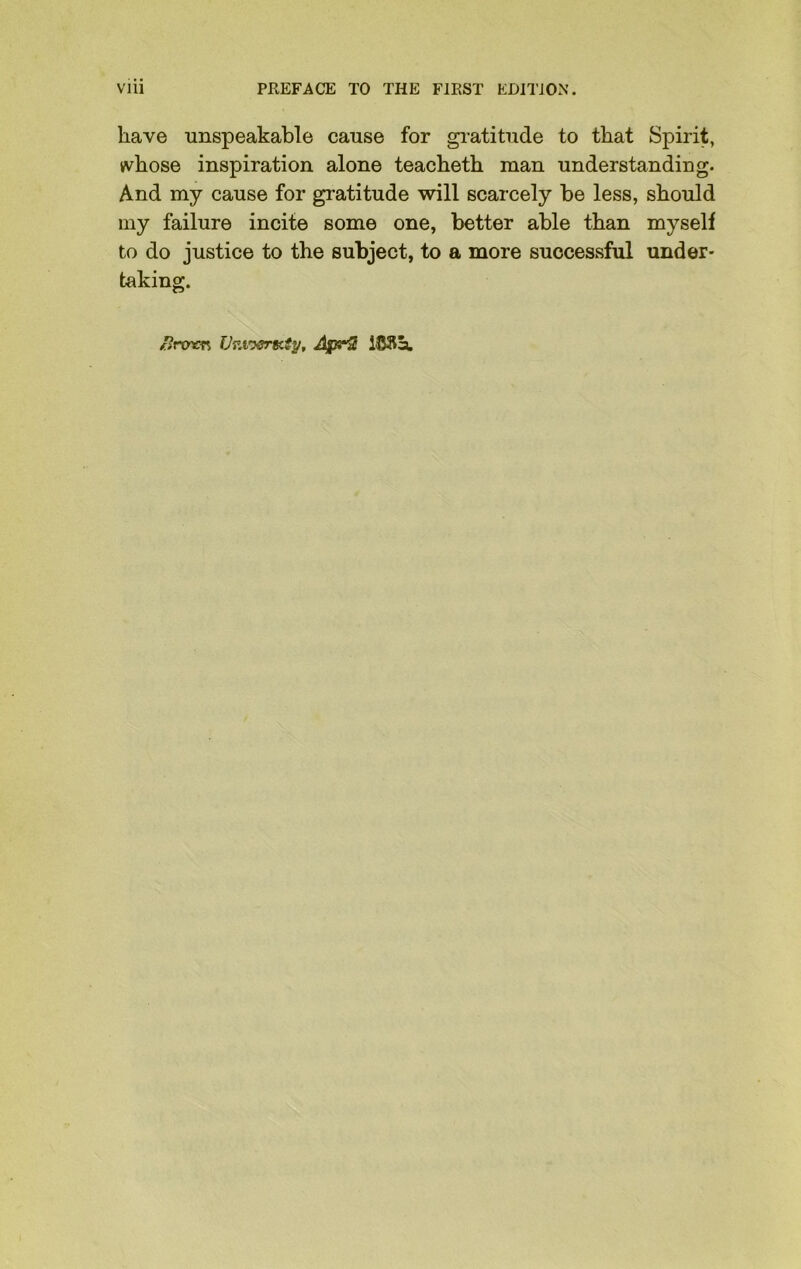 have unspeakable cause for gratitude to that Spirit, whose inspiration alone teacheth man understanding. And my cause for gratitude will scarcely be less, should my failure incite some one, better able than myself to do justice to the subject, to a more successful under- taking. 1?row Vr.vysr&iy, AprS lCfta,