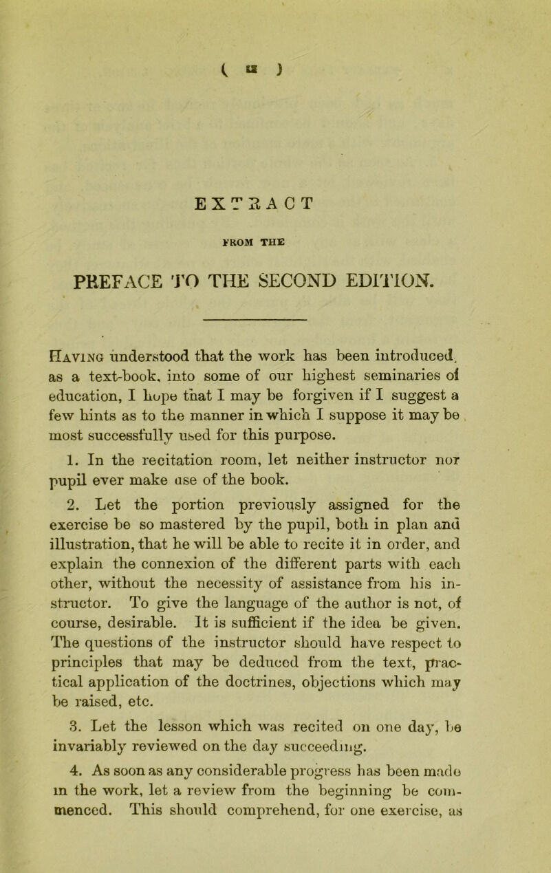 C « ) EXTRACT FROM THE PREFACE TO THE SECOND EDITION. Having understood that the work has been introduced, as a text-book, into some of our highest seminaries of education, I hope that I may be forgiven if I suggest a few hints as to the manner in which I suppose it may be most successfully used for this purpose. 1. In the recitation room, let neither instructor nor pupil ever make use of the book. 2. Let the portion previously assigned for the exercise be so mastered by the pupil, both in plan and illustration, that he will be able to recite it in order, and explain the connexion of the different parts with each other, without the necessity of assistance from his in- structor. To give the language of the author is not, of course, desirable. It is sufficient if the idea be given. The questions of the instructor should have respect to principles that may be deduced from the text, prac- tical application of the doctrines, objections which may be raised, etc. 3. Let the lesson which was recited on one day, be invariably reviewed on the day succeeding. 4. As soon as any considerable progress has been made in the work, let a review from the beginning be com- menced. This should comprehend, for one exercise, as