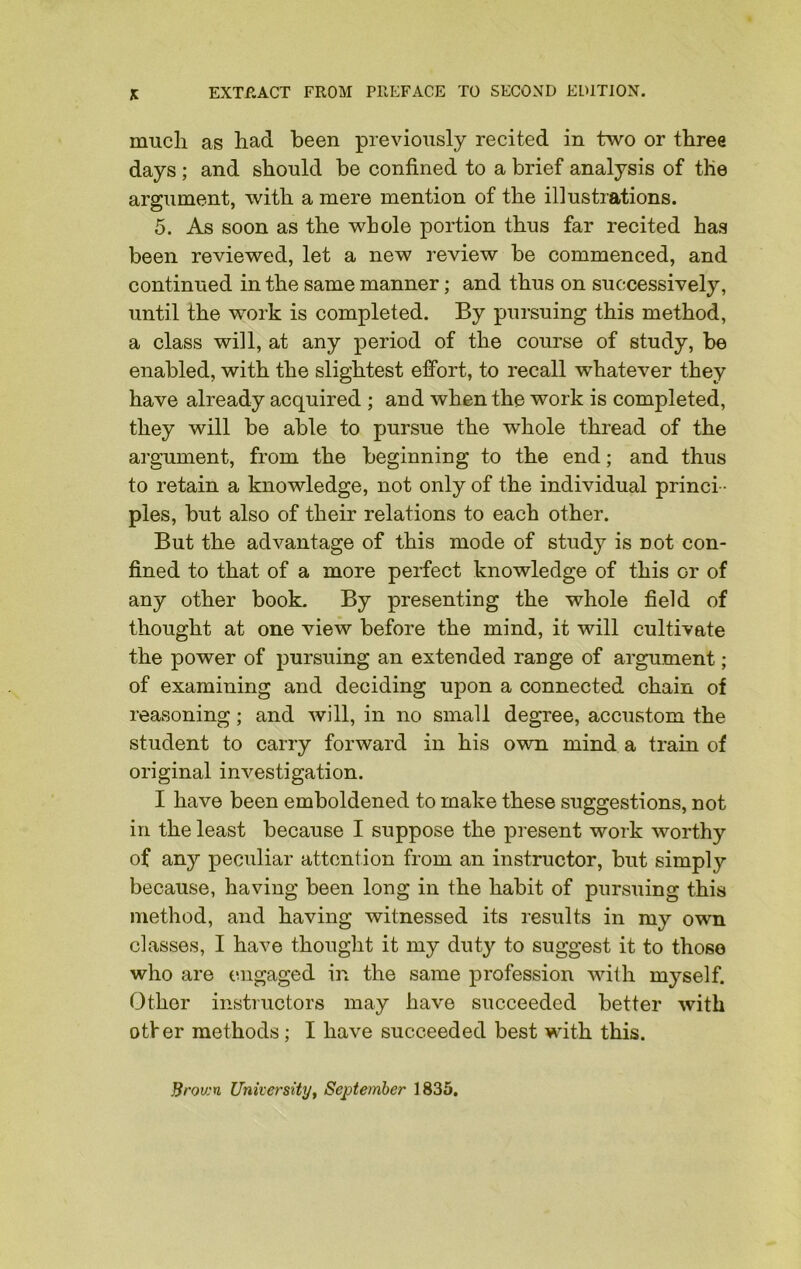 K EXTRACT FROM PREFACE TO SECOND EDITION. much as had been previously recited in two or three days ; and should be confined to a brief analysis of the argument, with a mere mention of the illustrations. 5. As soon as the whole portion thus far recited has been reviewed, let a new review be commenced, and continued in the same manner; and thus on successively, until the work is completed. By pursuing this method, a class will, at any period of the course of study, be enabled, with the slightest effort, to recall whatever they have already acquired ; and when the work is completed, they will be able to pursue the whole thread of the argument, from the beginning to the end; and thus to retain a knowledge, not only of the individual princi - ples, but also of their relations to each other. But the advantage of this mode of study is not con- fined to that of a more perfect knowledge of this or of any other book. By presenting the whole field of thought at one view before the mind, it will cultivate the power of pursuing an extended range of argument; of examining and deciding upon a connected chain of reasoning; and will, in no small degree, accustom the student to carry forward in his own mind a train of original investigation. I have been emboldened to make these suggestions, not in the least because I suppose the present work worthy of any peculiar attention from an instructor, but simply because, having been long in the habit of pursuing this method, and having witnessed its results in my own classes, I have thought it my dut}' to suggest it to those who are engaged in the same profession with myself. Other instructors may have succeeded better with otter methods; I have succeeded best with this. Brown University, September 1835.