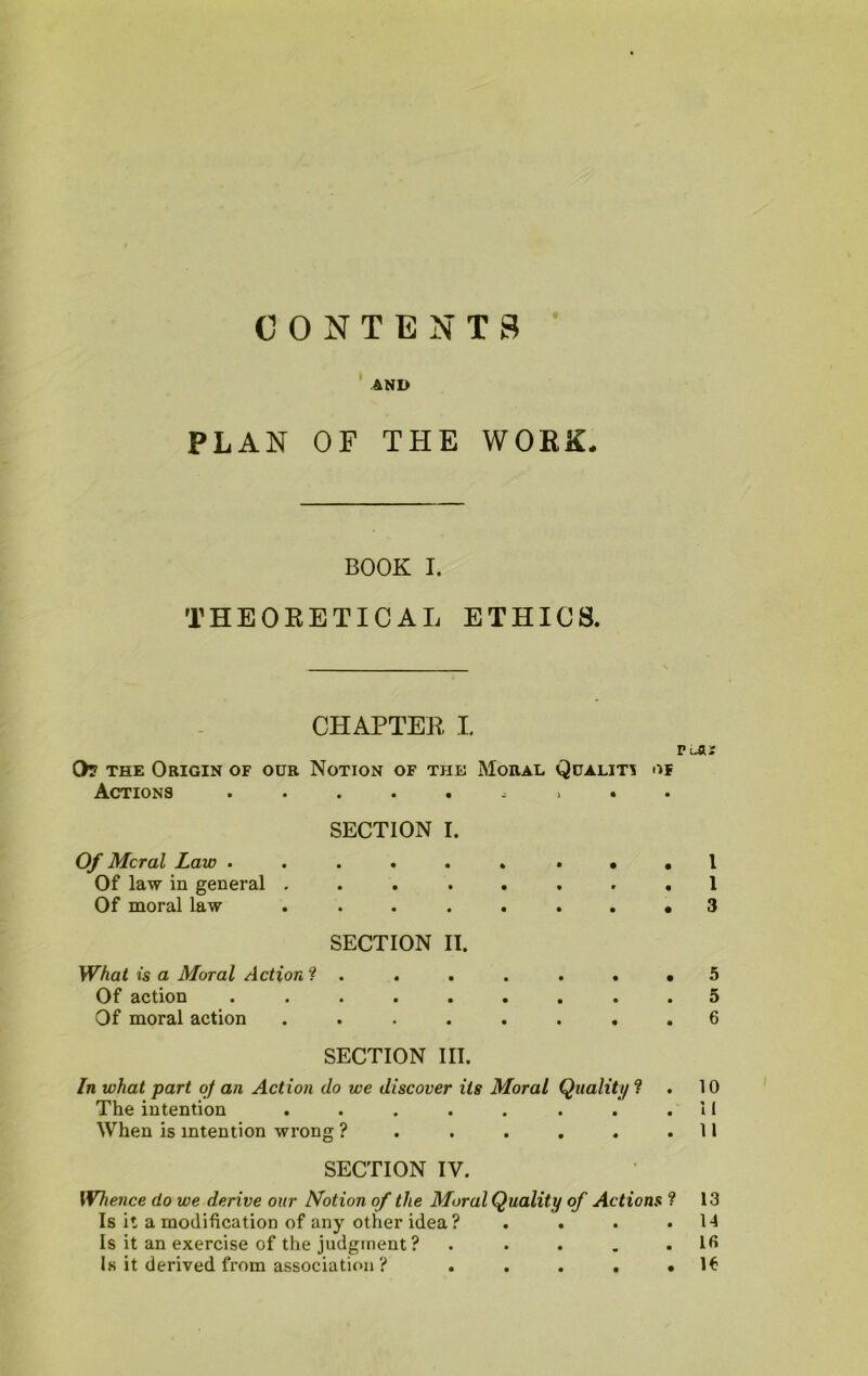 CONTENTS AND PLAN OF THE WORK. BOOK I. THEORETICAL ETHICS. CHAPTER L 0? the Origin of our Notion of the Moral Quality of Actions ......i.. SECTION I. Of Moral Law Of law in general ........ 1 Of moral law ........ 3 SECTION II. What is a Moral Action ? . Of action Of moral action SECTION III. In what part of an Action do we discover its Moral Quality ? . 10 The intention . . . . . . . .11 SECTION IV. Whence do we derive our Notion of the Moral Quality of Actions ? 13 Is it a modification of any other idea ? . . . .14 Is it an exercise of the judgment ? . . . . . lfi Is it derived from association ? . . . . • I* Ol W Ot