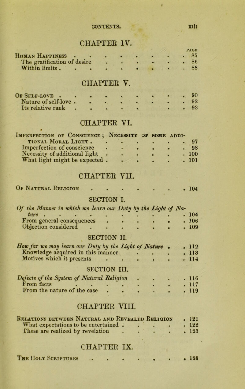 CHAPTER IV. Human Happiness .... The gratification of desire Within limits ..... CHAPTER V. Of Self-love . Nature of self-love . Its relative rank CHAPTER VI. • Imperfection of Conscience ; Necessity 01 some addi- tional Moral Light ....... Imperfection of conscience ...... Necessity of additional light ...... What light might be expected ...... CHAPTER VH. Of Natural Religion ....... SECTION I. Of the Manner in which we learn our Duty by the Light of Na- ture ..... . From general consequences ... . . Objection considered . ...... SECTION II. How far we may learn our Duty by the Light of Nature • Knowledge acquired in this manner Motives which it presents ..... SECTION III. Defects of the System of Natural Religion From facts ....... From the nature of the case ..... CHAPTER VIII. Relations between Natural and Revealed Religion What expectations to be entertained . . . These are realized by revelation .... CHAPTER IX. PAGE 85 86 88 90 92 93 97 98 100 101 104 104 106 109 112 113 114 116 117 119 121 122 123 The Holy Scriptures 12€