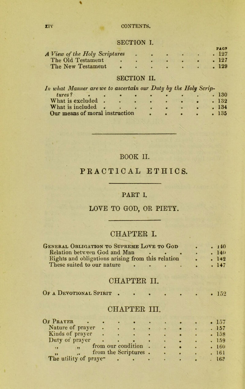 SECTION I. A View of the Holy Scriptures . . The Old. Testament The New Testament * PAG? . 127 . 127 . 129 SECTION II. In what Manner are we to ascertain our Duty by the Holy Scrip- tures? ......... 130 What is excluded . . . . . . • .132 What is included ........ 134 Our means of moral instruction . . . . .135 BOOK II. PRACTICAL ETHICS. PART I. LOVE TO GOD, OR PIETY. CHAPTER I. General Obligation to Supreme Love to God . . j 40 Relation betv.’een God and Man . . . . . 14t> Rights and obligations arising from this relation . . 142 These suited to our nature . . . . . .147 CHAPTER II. Of a Devotional Spirit 152 CHAPTER in. Of Prayer ......... 157 Nature of prayer . . . . . . . .157 Kinds of prayer . . . . . • . .158 Duty of prayer . . . . . . . .159 ,, „ from our condition . . • . .160 „ „ from the Scriptures . . , . .161 The utility of praye” . . . . . . . 16?