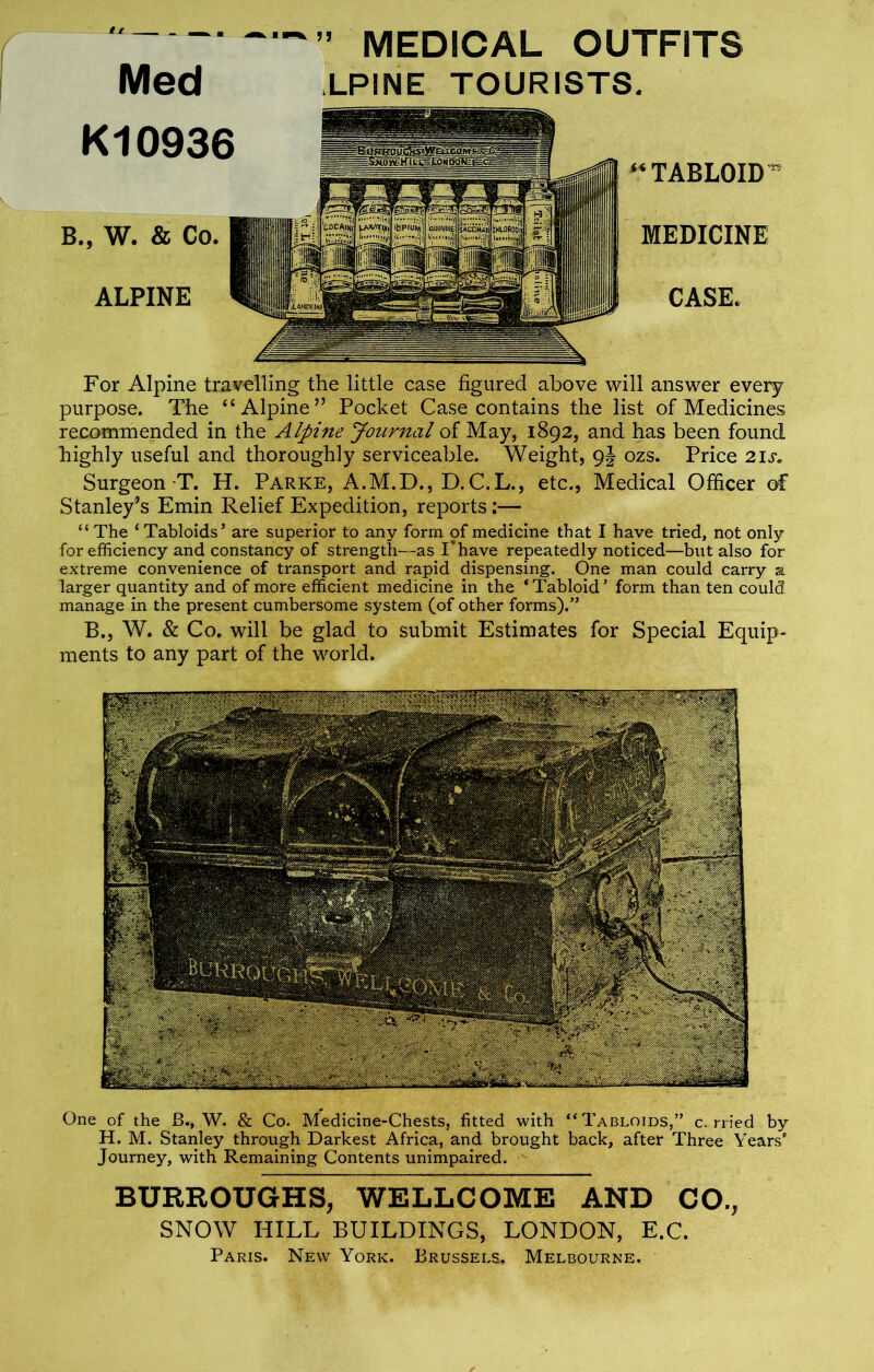 ~ ™» medical outfits Med LPINE TOURISTS. K10936 B., W. & Co. ALPINE “TABLOID r MEDICINE CASE* For Alpine travelling the little case figured above will answer every purpose. The “Alpine” Pocket Case contains the list of Medicines recommended in the Alpine Journal of May, 1892, and has been found highly useful and thoroughly serviceable. Weight, 9J ozs. Price 21 Surgeon T. H. Parke, A.M.D., D.C.L., etc., Medical Officer of Stanley’s Emin Relief Expedition, reports:— “ The ‘ Tabloids’ are superior to any form of medicine that I have tried, not onljr for efficiency and constancy of strength—as I'have repeatedly noticed—but also for extreme convenience of transport and rapid dispensing. One man could carry a larger quantity and of more efficient medicine in the ‘Tabloid’ form than ten could manage in the present cumbersome system (of other forms).” B., W. & Co. will be glad to submit Estimates for Special Equip- ments to any part of the world. One of the B., W. & Co. Medicine-Chests, fitted with “Tabloids,” c. rried by H. M. Stanley through Darkest Africa, and brought back, after Three Years’ Journey, with Remaining Contents unimpaired. BURROUGHS, WELLCOME AND CO., SNOW HILL BUILDINGS, LONDON, E.C. Paris. New York. Brussels, Melbourne.