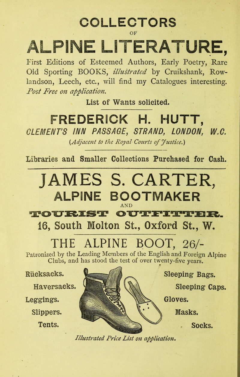 COLLECTORS OF ALPINE LITERATURE, First Editions of Esteemed Authors, Early Poetry, Rare Old Sporting BOOKS, illustrated by Cruikshank, Row- landson, Leech, etc., will find my Catalogues interesting. Post Free on application. List of Wants solicited. FREDERICK H. HUTT, CLEMENT’S INN PASSAGE, STRAND, LONDON, W.G. (.Adjacent to the Royal Courts of Justice.) Libraries and Smaller Collections Purchased for Cash. JAMES S. CARTER, ALPINE BOOTMAKER AND 16, South Molton St., Oxford St., W. THE ALPINE BOOL 26/- Patronized by the Leading Members of the English and Foreign Alpine Clubs, and has stood the test of over twenty-five years. Rucksacks. Haversacks. Leggings. Slippers. Tents. Sleeping Bags. Sleeping Caps. Gloves. Masks. Socks. Illustrated Price List on application.