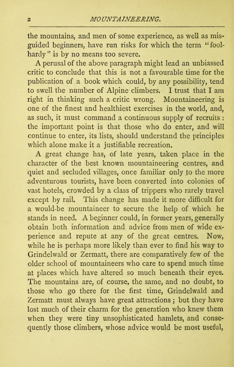 the mountains, and men of some experience, as well as mis- guided beginners, have run risks for which the term “ fool- hardy ” is by no means too severe. A perusal of the above paragraph might lead an unbiassed critic to conclude that this is not a favourable time for the publication of a book which could, by any possibility, tend to swell the number of Alpine climbers. I trust that I am right in thinking such a critic wrong. Mountaineering is one of the finest and healthiest exercises in the world, and, as such, it must command a continuous supply of recruits : the important point is that those who do enter, and will continue to enter, its lists, should understand the principles which alone make it a justifiable recreation. A great change has, of late years, taken place in the character of the best known mountaineering centres, and quiet and secluded villages, once familiar only to the more adventurous tourists, have been converted into colonies of vast hotels, crowded by a class of trippers who rarely travel except by rail. This change has made it more difficult for a would-be mountaineer to secure the help of which he stands in need. A beginner could, in former years, generally obtain both information and advice from men of wide ex- perience and repute at any of the great centres. Now, while he is perhaps more likely than ever to find his way to Grindelwald or Zermatt, there are comparatively few of the older school of mountaineers who care to spend much time at places which have altered so much beneath their eyes. The mountains are, of course, the same, and no doubt, to those who go there for the first time, Grindelwald and Zermatt must always have great attractions; but they have lost much of their charm for the generation who knew them when they were tiny unsophisticated hamlets, and conse- quently those climbers, whose advice would be most useful,