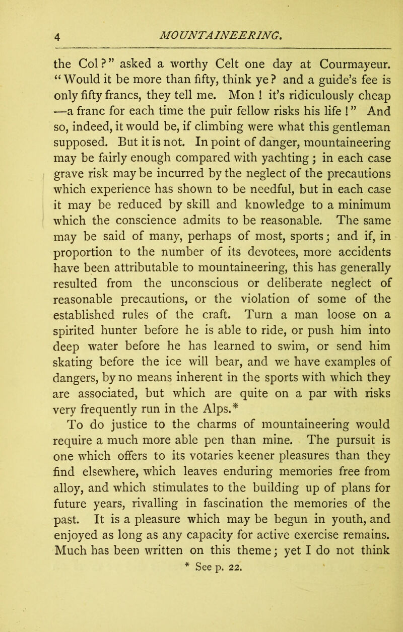 the Col ? ” asked a worthy Celt one day at Courmayeur. “ Would it be more than fifty, think ye? and a guide's fee is only fifty francs, they tell me. Mon ! it's ridiculously cheap —a franc for each time the puir fellow risks his life ! ” And so, indeed, it would be, if climbing were what this gentleman supposed. But it is not. In point of danger, mountaineering may be fairly enough compared with yachting ; in each case grave risk may be incurred by the neglect of the precautions which experience has shown to be needful, but in each case it may be reduced by skill and knowledge to a minimum which the conscience admits to be reasonable. The same may be said of many, perhaps of most, sports; and if, in proportion to the number of its devotees, more accidents have been attributable to mountaineering, this has generally resulted from the unconscious or deliberate neglect of reasonable precautions, or the violation of some of the established rules of the craft. Turn a man loose on a spirited hunter before he is able to ride, or push him into deep water before he has learned to swim, or send him skating before the ice will bear, and we have examples of dangers, by no means inherent in the sports with which they are associated, but which are quite on a par with risks very frequently run in the Alps.* To do justice to the charms of mountaineering would require a much more able pen than mine. The pursuit is one which offers to its votaries keener pleasures than they find elsewhere, which leaves enduring memories free from alloy, and which stimulates to the building up of plans for future years, rivalling in fascination the memories of the past. It is a pleasure which may be begun in youth, and enjoyed as long as any capacity for active exercise remains. Much has been written on this theme; yet I do not think * See p. 22.