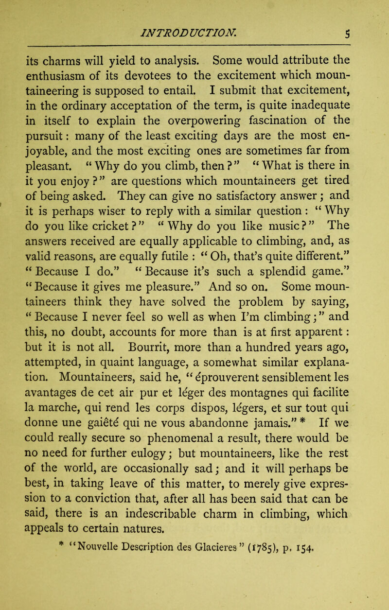its charms will yield to analysis. Some would attribute the enthusiasm of its devotees to the excitement which moun- taineering is supposed to entail. I submit that excitement, in the ordinary acceptation of the term, is quite inadequate in itself to explain the overpowering fascination of the pursuit: many of the least exciting days are the most en- joyable, and the most exciting ones are sometimes far from pleasant. “ Why do you climb, then ? ” “ What is there in it you enjoy ?” are questions which mountaineers get tired of being asked. They can give no satisfactory answer; and it is perhaps wiser to reply with a similar question : “ Why do you like cricket ? ” “ Why do you like music ? ” The answers received are equally applicable to climbing, and, as valid reasons, are equally futile : (i Oh, that’s quite different.” “ Because I do.” “ Because it’s such a splendid game.” “ Because it gives me pleasure.” And so on. Some moun- taineers think they have solved the problem by saying, “ Because I never feel so well as when I’m climbing; ” and this, no doubt, accounts for more than is at first apparent: but it is not all. Bourrit, more than a hundred years ago, attempted, in quaint language, a somewhat similar explana- tion. Mountaineers, said he, “ eprouverent sensiblement les avantages de cet air pur et leger des montagnes qui facilite la marche, qui rend les corps dispos, lagers, et sur tout qui donne une gaietd qui ne vous abandonne jamais.” * If we could really secure so phenomenal a result, there would be no need for further eulogy; but mountaineers, like the rest of the world, are occasionally sad; and it will perhaps be best, in taking leave of this matter, to merely give expres- sion to a conviction that, after all has been said that can be said, there is an indescribable charm in climbing, which appeals to certain natures. * “Nouvelle Description des Glacieres” (1785), p. 154,