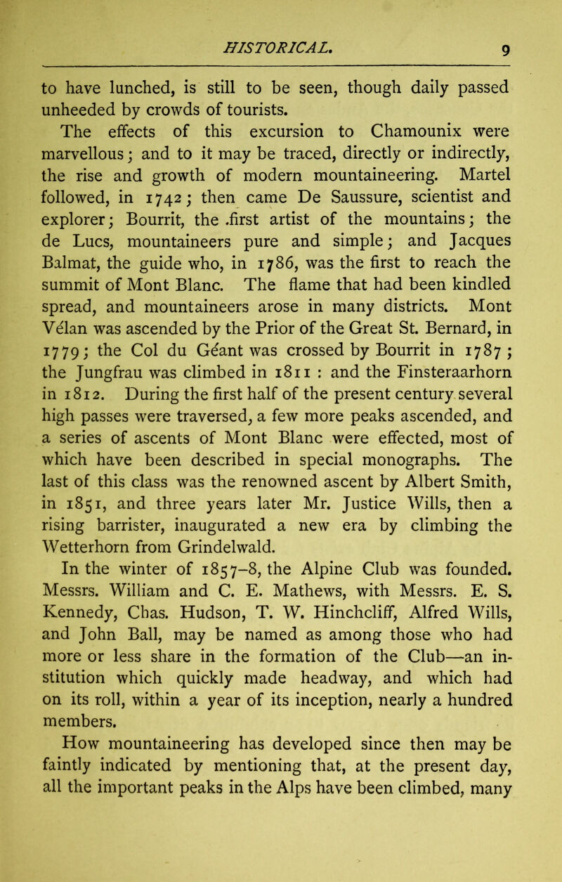 to have lunched, is still to be seen, though daily passed unheeded by crowds of tourists. The effects of this excursion to Chamounix were marvellous; and to it may be traced, directly or indirectly, the rise and growth of modern mountaineering. Martel followed, in 1742; then came De Saussure, scientist and explorer; Bourrit, the .first artist of the mountains; the de Lucs, mountaineers pure and simple; and Jacques Balmat, the guide who, in 1786, was the first to reach the summit of Mont Blanc. The flame that had been kindled spread, and mountaineers arose in many districts. Mont Velan was ascended by the Prior of the Great St. Bernard, in 1779; the Col du Geant was crossed by Bourrit in 1787 ; the Jungfrau was climbed in 1811 : and the Finsteraarhorn in 1812. During the first half of the present century several high passes were traversed, a few more peaks ascended, and a series of ascents of Mont Blanc were effected, most of which have been described in special monographs. The last of this class was the renowned ascent by Albert Smith, in 1851, and three years later Mr. Justice Wills, then a rising barrister, inaugurated a new era by climbing the Wetterhorn from Grindelwald. In the winter of 1857-8, the Alpine Club was founded. Messrs. William and C. E. Mathews, with Messrs. E. S. Kennedy, Chas. Hudson, T. W. Hinchcliff, Alfred Wills, and John Ball, may be named as among those who had more or less share in the formation of the Club—an in- stitution which quickly made headway, and which had on its roll, within a year of its inception, nearly a hundred members. How mountaineering has developed since then may be faintly indicated by mentioning that, at the present day, all the important peaks in the Alps have been climbed, many