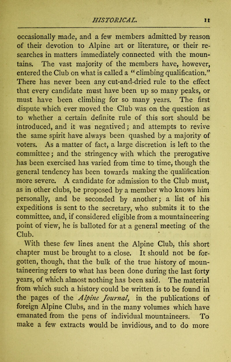 occasionally made, and a few members admitted by reason of their devotion to Alpine art or literature, or their re- searches in matters immediately connected with the moun- tains. The vast majority of the members have, however, entered the Club on what is called a “ climbing qualification.’’ There has never been any cut-and-dried rule to the effect that every candidate must have been up so many peaks, or must have been climbing for so many years. The first dispute which ever moved the Club was on the question as to whether a certain definite rule of this sort should be introduced, and it was negatived; and attempts to revive the same spirit have always been quashed by a majority of voters. As a matter of fact, a large discretion is left to the committee; and the stringency with which the prerogative has been exercised has varied from time to time, though the general tendency has been towards making the qualification more severe. A candidate for admission to the Club must, as in other clubs, be proposed by a member who knows him personally, and be seconded by another; a list of his expeditions is sent to the secretary, who submits it to the committee, and, if considered eligible from a mountaineering point of view, he is balloted for at a general meeting of the Club. With these few lines anent the Alpine Club, this short chapter must be brought to a close. It should not be for- gotten, though, that the bulk of the true history of moun- taineering refers to what has been done during the last forty years, of which almost nothing has been said. The material from which such a history could be written is to be found in the pages of the Alpine Journal, in the publications of foreign Alpine Clubs, and in the many volumes which have emanated from the pens of individual mountaineers. To make a few extracts would be invidious, and to do more