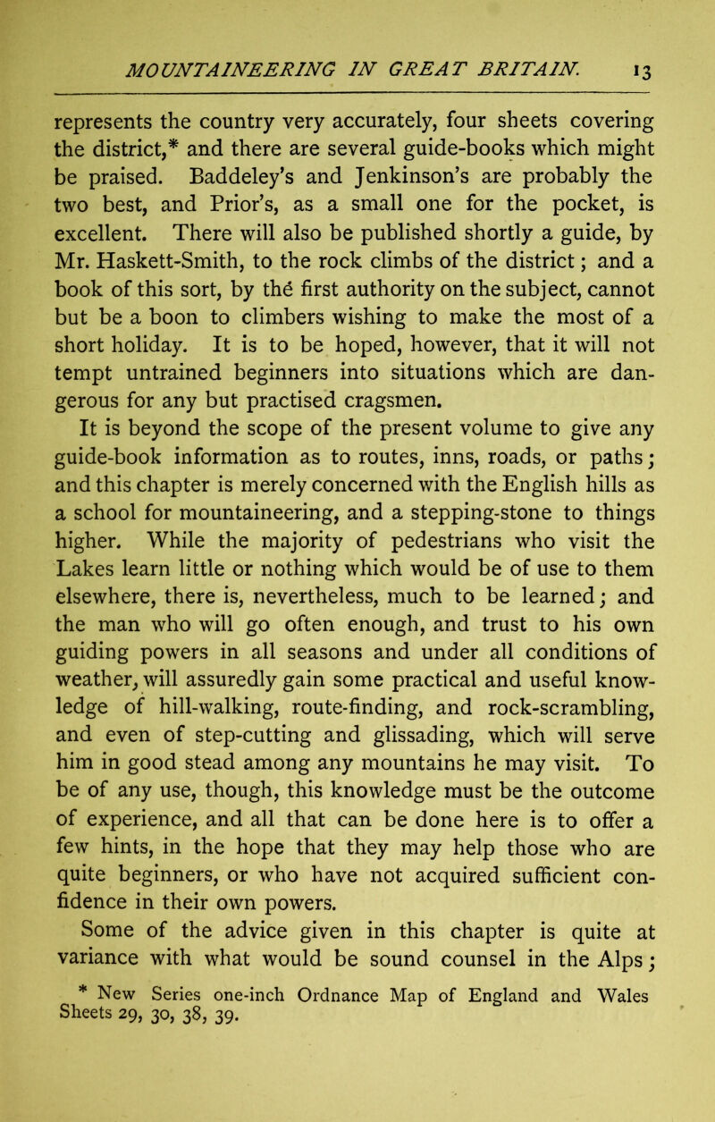 represents the country very accurately, four sheets covering the district,* and there are several guide-books which might be praised. Baddeley’s and Jenkinson’s are probably the two best, and Prior’s, as a small one for the pocket, is excellent. There will also be published shortly a guide, by Mr. Haskett-Smith, to the rock climbs of the district; and a book of this sort, by the first authority on the subject, cannot but be a boon to climbers wishing to make the most of a short holiday. It is to be hoped, however, that it will not tempt untrained beginners into situations which are dan- gerous for any but practised cragsmen. It is beyond the scope of the present volume to give any guide-book information as to routes, inns, roads, or paths; and this chapter is merely concerned with the English hills as a school for mountaineering, and a stepping-stone to things higher. While the majority of pedestrians who visit the Lakes learn little or nothing which would be of use to them elsewhere, there is, nevertheless, much to be learned; and the man who will go often enough, and trust to his own guiding powers in all seasons and under all conditions of weather, will assuredly gain some practical and useful know- ledge of hill-walking, route-finding, and rock-scrambling, and even of step-cutting and glissading, which will serve him in good stead among any mountains he may visit. To be of any use, though, this knowledge must be the outcome of experience, and all that can be done here is to offer a few hints, in the hope that they may help those who are quite beginners, or who have not acquired sufficient con- fidence in their own powers. Some of the advice given in this chapter is quite at variance with what would be sound counsel in the Alps; * New Series one-inch Ordnance Map of England and Wales Sheets 29, 30, 38, 39.