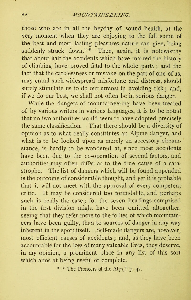 those who are in all the heyday of sound health, at the very moment when they are enjoying to the full some of the best and most lasting pleasures nature can give, being suddenly struck down.” * Then, again, it is noteworthy that about half the accidents which have marred the history of climbing have proved fatal to the whole party; and the fact that the carelessness or mistake on the part of one of us, may entail such widespread misfortune and distress, should surely stimulate us to do our utmost in avoiding risk; and, if we do our best, we shall not often be in serious danger. While the dangers of mountaineering have been treated of by various writers in various languages, it is to be noted that no two authorities would seem to have adopted precisely the same classification. That there should be a diversity of opinion as to what really constitutes an Alpine danger, and what is to be looked upon as merely an accessory circum- stance, is hardly to be wondered at, since most accidents have been due to the co-operation of several factors, and authorities may often differ as to the true cause of a cata- strophe. The list of dangers which will be found appended is the outcome of considerable thought, and yet it is probable that it will not meet with the approval of every competent critic. It may be considered too formidable, and perhaps such is really the case; for the seven headings comprised in the first division might have been omitted altogether, seeing that they refer more to the follies of which mountain- eers have been guilty, than to sources of danger in any way inherent in the sport itself. Self-made dangers are, however, most efficient causes of accidents; and, as they have been accountable for the loss of many valuable lives, they deserve, in my opinion, a prominent place in any list of this sort which aims at being useful or complete. * “The Pioneers of the Alps,” p. 47,