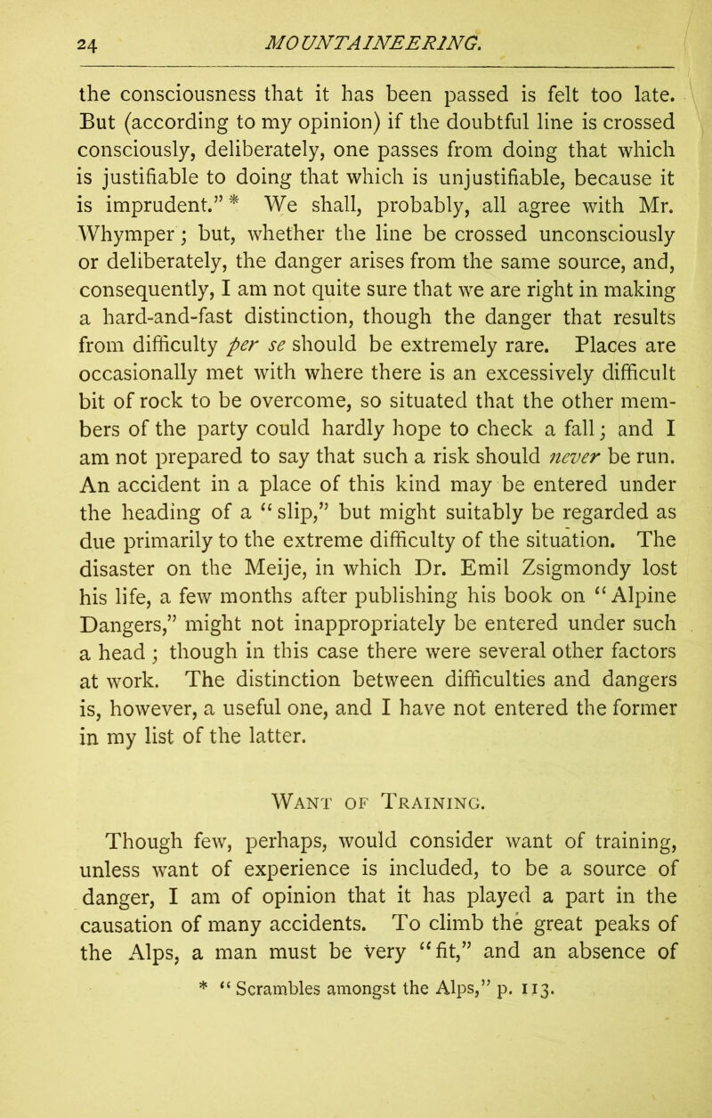 the consciousness that it has been passed is felt too late. But (according to my opinion) if the doubtful line is crossed consciously, deliberately, one passes from doing that which is justifiable to doing that which is unjustifiable, because it is imprudent.” * We shall, probably, all agree with Mr. Whymper; but, whether the line be crossed unconsciously or deliberately, the danger arises from the same source, and, consequently, I am not quite sure that we are right in making a hard-and-fast distinction, though the danger that results from difficulty per se should be extremely rare. Places are occasionally met with where there is an excessively difficult bit of rock to be overcome, so situated that the other mem- bers of the party could hardly hope to check a fall; and I am not prepared to say that such a risk should never be run. An accident in a place of this kind may be entered under the heading of a “ slip/5 but might suitably be regarded as due primarily to the extreme difficulty of the situation. The disaster on the Meije, in which Dr. Emil Zsigmondy lost his life, a few months after publishing his book on “ Alpine Dangers,55 might not inappropriately be entered under such a head ; though in this case there were several other factors at work. The distinction between difficulties and dangers is, however, a useful one, and I have not entered the former in my list of the latter. Want of Training. Though few, perhaps, would consider want of training, unless want of experience is included, to be a source of danger, I am of opinion that it has played a part in the causation of many accidents. To climb the great peaks of the Alps, a man must be very “fit,55 and an absence of * “ Scrambles amongst the Alps,” p. 113.