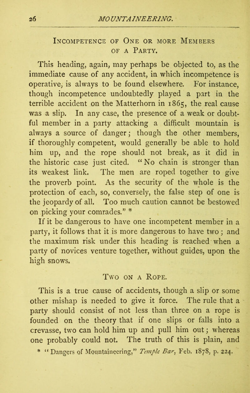 Incompetence of One or more Members of a Party. This heading, again, may perhaps be objected to, as the immediate cause of any accident, in which incompetence is operative, is always to be found elsewhere. For instance, though incompetence undoubtedly played a part in the terrible accident on the Matterhorn in 1865, the real cause was a slip. In any case, the presence of a weak or doubt- ful member in a party attacking a difficult mountain is always a source of danger; though the other members, if thoroughly competent, would generally be able to hold him up, and the rope should not break, as it did in the historic case just cited. “ No chain is stronger than its weakest link. The men are roped together to give the proverb point. As the security of the whole is the protection of each, so, conversely, the false step of one is the jeopardy of all. Too much caution cannot be bestowed on picking your comrades.” * If it be dangerous to have one incompetent member in a party, it follows that it is more dangerous to have two; and the maximum risk under this heading is reached when a party of novices venture together, without guides, upon the high snows. Two on a Rope. This is a true cause of accidents, though a slip or some other mishap is needed to give it force. The rule that a party should consist of not less than three on a rope is founded on the theory that if one slips or falls into a crevasse, two can hold him up and pull him out; whereas one probably could not. The truth of this is plain, and * “Dangers of Mountaineering,” Temple Bar, Feb, 1878, p. 224.