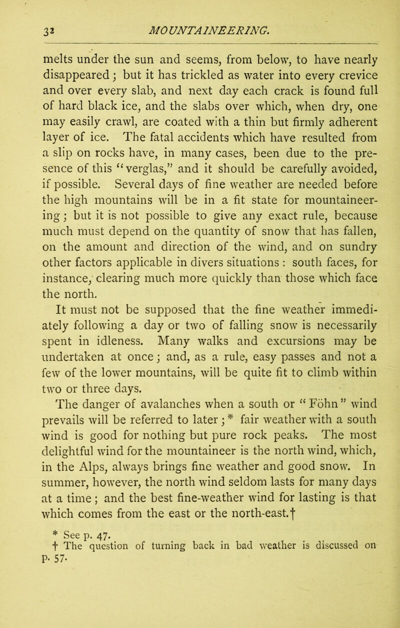 melts under the sun and seems, from below, to have nearly disappeared; but it has trickled as water into every crevice and over every slab, and next day each crack is found full of hard black ice, and the slabs over which, when dry, one may easily crawl, are coated with a thin but firmly adherent layer of ice. The fatal accidents which have resulted from a slip on rocks have, in many cases, been due to the pre- sence of this “verglas,” and it should be carefully avoided, if possible. Several days of fine weather are needed before the high mountains will be in a fit state for mountaineer- ing ; but it is not possible to give any exact rule, because much must depend on the quantity of snow that has fallen, on the amount and direction of the wind, and on sundry other factors applicable in divers situations : south faces, for instance, clearing much more quickly than those which face the north. It must not be supposed that the fine weather immedi- ately following a day or two of falling snow is necessarily spent in idleness. Many walks and excursions may be undertaken at once; and, as a rule, easy passes and not a few of the lower mountains, will be quite fit to climb within two or three days. The danger of avalanches when a south or “ Fohn” wind prevails will be referred to later ; * fair weather with a south wind is good for nothing but pure rock peaks. The most delightful wind for the mountaineer is the north wind, which, in the Alps, always brings fine weather and good snow. In summer, however, the north wind seldom lasts for many days at a time; and the best fine-weather wind for lasting is that which comes from the east or the north-east, f * See p. 47. t The question of turning back in bad weather is discussed on P- 57.