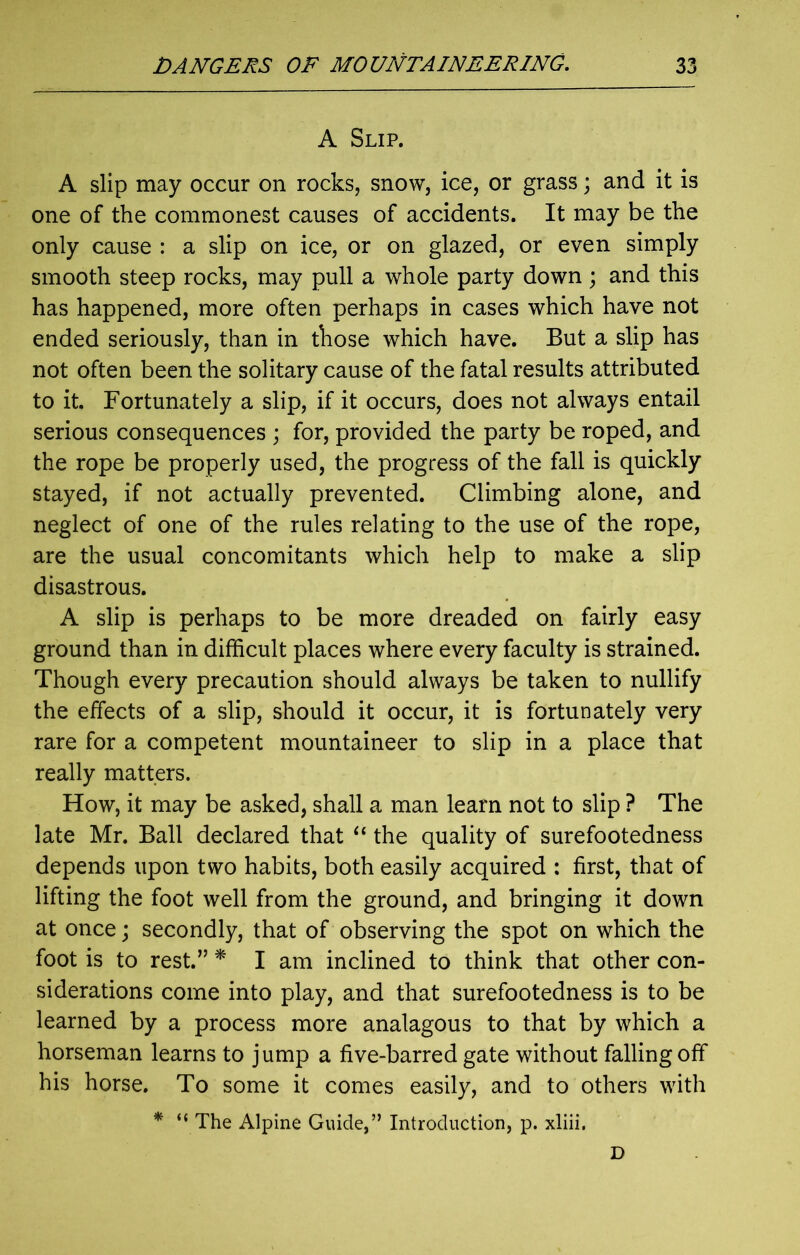 A Slip. A slip may occur on rocks, snow, ice, or grass; and it is one of the commonest causes of accidents. It may be the only cause : a slip on ice, or on glazed, or even simply smooth steep rocks, may pull a whole party down ; and this has happened, more often perhaps in cases which have not ended seriously, than in those which have. But a slip has not often been the solitary cause of the fatal results attributed to it. Fortunately a slip, if it occurs, does not always entail serious consequences ; for, provided the party be roped, and the rope be properly used, the progress of the fall is quickly stayed, if not actually prevented. Climbing alone, and neglect of one of the rules relating to the use of the rope, are the usual concomitants which help to make a slip disastrous. A slip is perhaps to be more dreaded on fairly easy ground than in difficult places where every faculty is strained. Though every precaution should always be taken to nullify the effects of a slip, should it occur, it is fortunately very rare for a competent mountaineer to slip in a place that really matters. How, it may be asked, shall a man learn not to slip ? The late Mr. Ball declared that “ the quality of surefootedness depends upon two habits, both easily acquired : first, that of lifting the foot well from the ground, and bringing it down at once; secondly, that of observing the spot on which the foot is to rest.” * I am inclined to think that other con- siderations come into play, and that surefootedness is to be learned by a process more analagous to that by which a horseman learns to jump a five-barred gate without falling off his horse. To some it comes easily, and to others with * “ The Alpine Guide,” Introduction, p. xliii. D