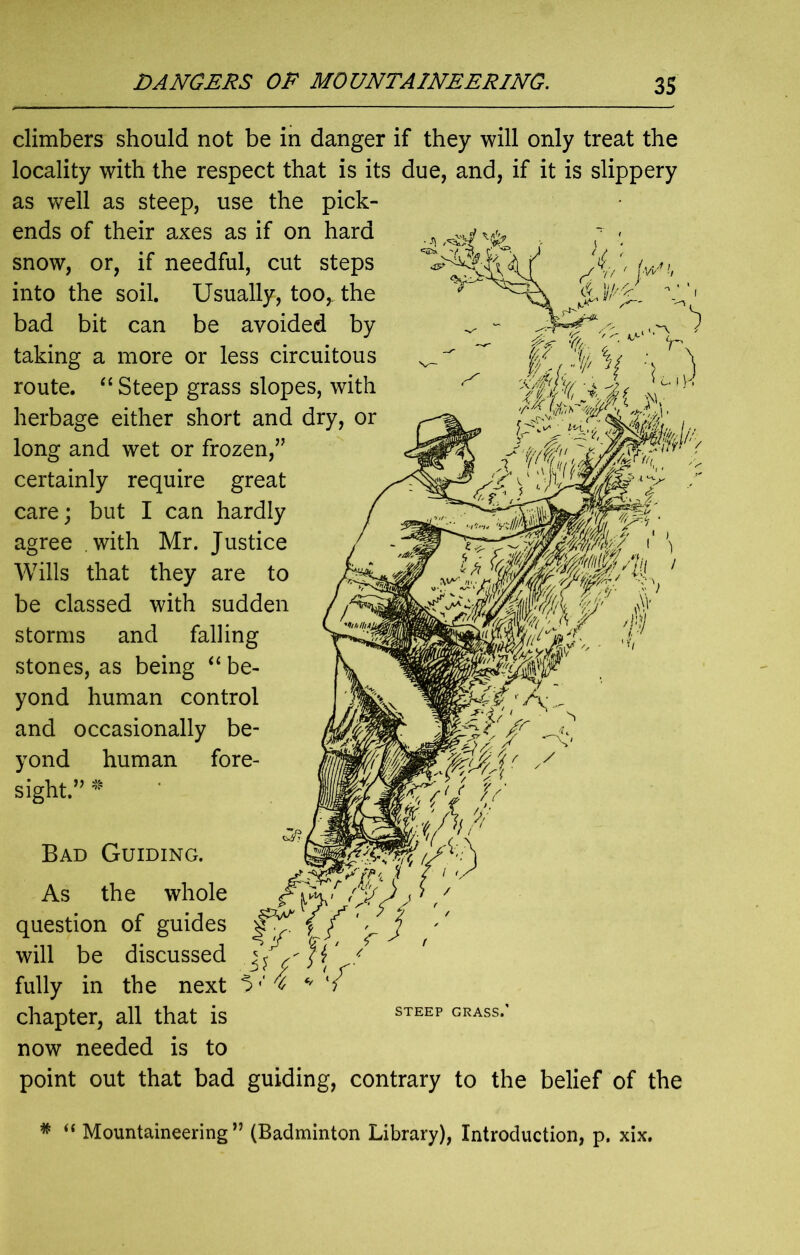 f/Vv ■;') mSMLhy climbers should not be in danger if they will only treat the locality with the respect that is its due, and, if it is slippery as well as steep, use the pick- ends of their axes as if on hard snow, or, if needful, cut steps into the soil. Usually, too,, the bad bit can be avoided by taking a more or less circuitous route. “ Steep grass slopes, with herbage either short and dry, or long and wet or frozen,” certainly require great care; but I can hardly agree with Mr. Justice Wills that they are to be classed with sudden storms and falling stones, as being “ be- yond human control and occasionally be- yond human fore- sight.” * Bad Guiding. As the whole question of guides will be discussed j/s'ft' * fully in the next V % w chapter, all that is now needed is to point out that bad guiding, contrary to the belief of the STEEP GRASS. # “ Mountaineering ” (Badminton Library), Introduction, p. xix.