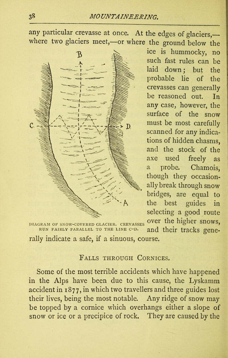 any particular crevasse at once. At the edges of glaciers,— where two glaciers meet,—or where the ground below the ice is hummocky, no such fast rules can be laid down; but the probable lie of the crevasses can generally be reasoned out. In any case, however, the surface of the snow must be most carefully scanned for any indica- tions of hidden chasms, and the stock of the axe used freely as a probe. Chamois, though they occasion- ally break through snow bridges, are equal to the best guides in selecting a good route DIAGRAM OF SNOW-COVERED GLACIER. CREVASSES higher SnOWS, run fairly parallel to the line c~d. and their tracks gene- rally indicate a safe, if a sinuous, course. Falls through Cornices. Some of the most terrible accidents which have happened in the Alps have been due to this cause, the Lyskamm accident in 1877, in which two travellers and three guides lost their lives, being the most notable. Any ridge of snow may be topped by a cornice which overhangs either a slope of snow or ice or a precipice of rock. They are caused by the