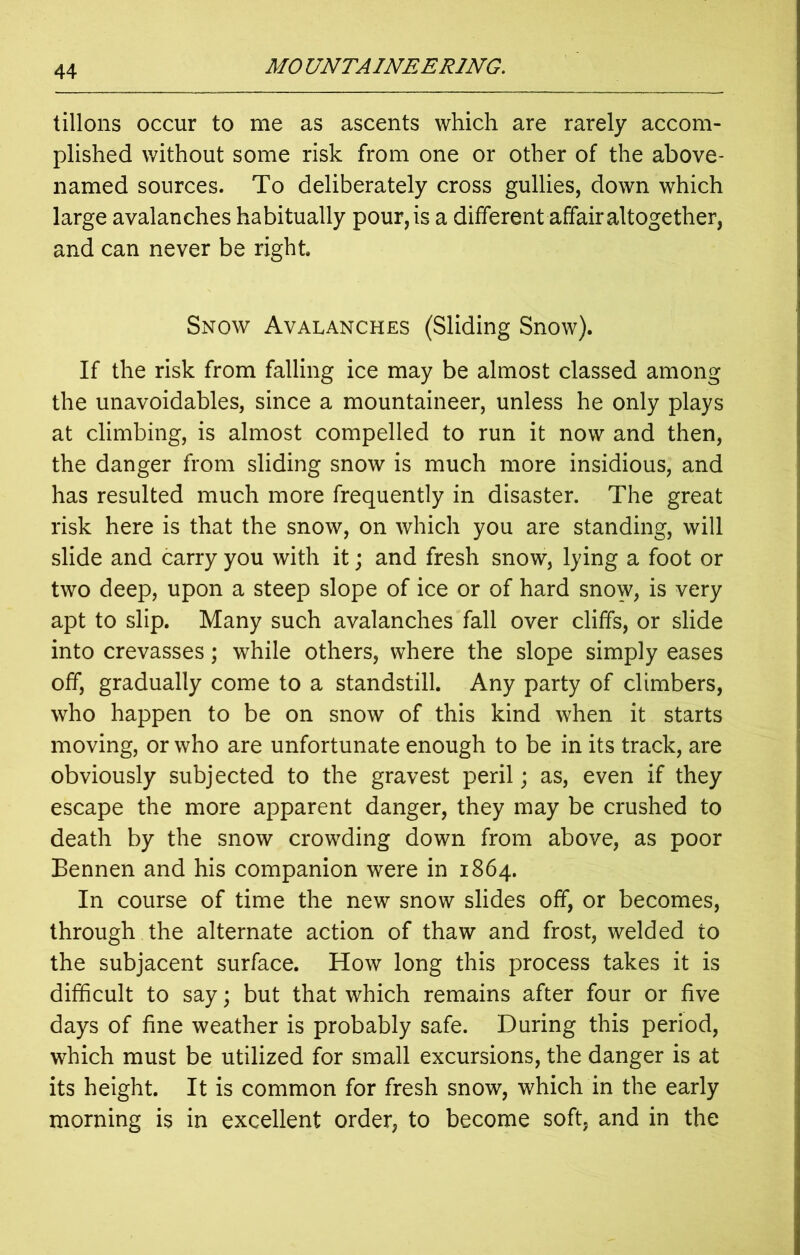 tillons occur to me as ascents which are rarely accom- plished without some risk from one or other of the above- named sources. To deliberately cross gullies, down which large avalanches habitually pour, is a different affair altogether, and can never be right. Snow Avalanches (Sliding Snow). If the risk from falling ice may be almost classed among the unavoidables, since a mountaineer, unless he only plays at climbing, is almost compelled to run it now and then, the danger from sliding snow is much more insidious, and has resulted much more frequently in disaster. The great risk here is that the snow, on which you are standing, will slide and carry you with it; and fresh snow, lying a foot or two deep, upon a steep slope of ice or of hard snow, is very apt to slip. Many such avalanches fall over cliffs, or slide into crevasses; while others, where the slope simply eases off, gradually come to a standstill. Any party of climbers, who happen to be on snow of this kind when it starts moving, or who are unfortunate enough to be in its track, are obviously subjected to the gravest peril; as, even if they escape the more apparent danger, they may be crushed to death by the snow crowding down from above, as poor Bennen and his companion were in 1864. In course of time the new snow slides off, or becomes, through the alternate action of thaw and frost, welded to the subjacent surface. How long this process takes it is difficult to say; but that which remains after four or five days of fine weather is probably safe. During this period, which must be utilized for small excursions, the danger is at its height. It is common for fresh snow, which in the early morning is in excellent order, to become soft, and in the