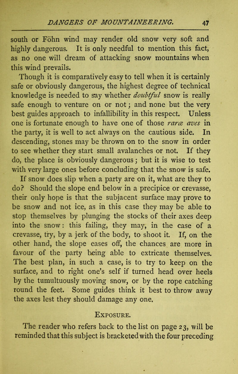 south or Fohn wind may render old snow very soft and highly dangerous. It is only needful to mention this fact, as no one will dream of attacking snow mountains when this wind prevails. Though it is comparatively easy to tell when it is certainly safe or obviously dangerous, the highest degree of technical knowledge is needed to say whether doubtful snow is really safe enough to venture on or not; and none but the very best guides approach to infallibility in this respect. Unless one is fortunate enough to have one of those rcirce cives in the party, it is well to act always on the cautious side. In descending, stones may be thrown on to the snow in order to see whether they start small avalanches or not. If they do, the place is obviously dangerous; but it is wise to test with very large ones before concluding that the snow is safe. If snow does slip when a party are on it, what are they to do? Should the slope end below in a precipice or crevasse, their only hope is that the subjacent surface may prove to be snow and not ice, as in this case they may be able to stop themselves by plunging the stocks of their axes deep into the snow: this failing, they may, in the case of a crevasse, try, by a jerk of the body, to shoot it. If, on the other hand, the slope eases off, the chances are more in favour of the party being able to extricate themselves. The best plan, in such a case, is to try to keep on the surface, and to right one’s self if turned head over heels by the tumultuously moving snow, or by the rope catching round the feet. Some guides think it best to throw away the axes lest they should damage any one. Exposure. The reader who refers back to the list on page 23, will be reminded that this subject is bracketed with the four preceding