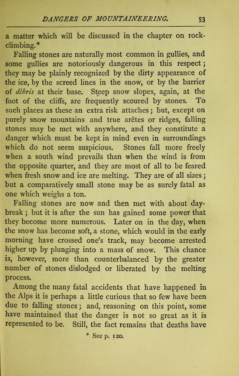 a matter which will be discussed in the chapter on rock- climbing.* Falling stones are naturally most common in gullies, and some gullies are notoriously dangerous in this respect; they may be plainly recognized by the dirty appearance of the ice, by the screed lines in the snow, or by the barrier of debris at their base. Steep snow slopes, again, at the foot of the cliffs, are frequently scoured by stones. To such places as these an extra risk attaches; but, except on purely snow mountains and true aretes or ridges, falling stones may be met with anywhere, and they constitute a danger which must be kept in mind even in surroundings which do not seem suspicious. Stones fall more freely when a south wind prevails than when the wind is from the opposite quarter, and they are most of all to be feared when fresh snow and ice are melting. They are of all sizes; but a comparatively small stone may be as surely fatal as one which weighs a ton. Falling stones are now and then met with about day- break ; but it is after the sun has gained some power that they become more numerous. Later on in the day, when the snow has .become soft, a stone, which would in the early morning have crossed one’s track, may become arrested higher up by plunging into a mass of snow. This chance is, however, more than counterbalanced by the greater number of stones dislodged or liberated by the melting process. Among the many fatal accidents that have happened in the Alps it is perhaps a little curious that so few have been due to falling stones; and, reasoning on this point, some have maintained that the danger is not so great as it is represented to be. Still, the fact remains that deaths have * See p. 120.