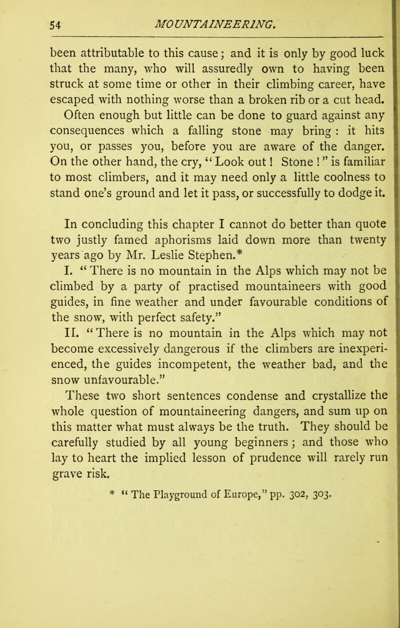 been attributable to this cause; and it is only by good luck that the many, who will assuredly own to having been struck at some time or other in their climbing career, have escaped with nothing worse than a broken rib or a cut head. Often enough but little can be done to guard against any consequences which a falling stone may bring : it hits you, or passes you, before you are aware of the danger. On the other hand, the cry, “ Look out! Stone ! ” is familiar to most climbers, and it may need only a little coolness to stand one’s ground and let it pass, or successfully to dodge it. In concluding this chapter I cannot do better than quote two justly famed aphorisms laid down more than twenty years ago by Mr. Leslie Stephen.* I. “ There is no mountain in the Alps which may not be climbed by a party of practised mountaineers with good guides, in fine weather and under favourable conditions of the snow, with perfect safety.” II. “There is no mountain in the Alps which may not become excessively dangerous if the climbers are inexperi- enced, the guides incompetent, the weather bad, and the snow unfavourable.” These two short sentences condense and crystallize the whole question of mountaineering dangers, and sum up on this matter what must always be the truth. They should be carefully studied by all young beginners ; and those who lay to heart the implied lesson of prudence will rarely run grave risk. * “ The Playground of Europe,” pp. 302, 303.