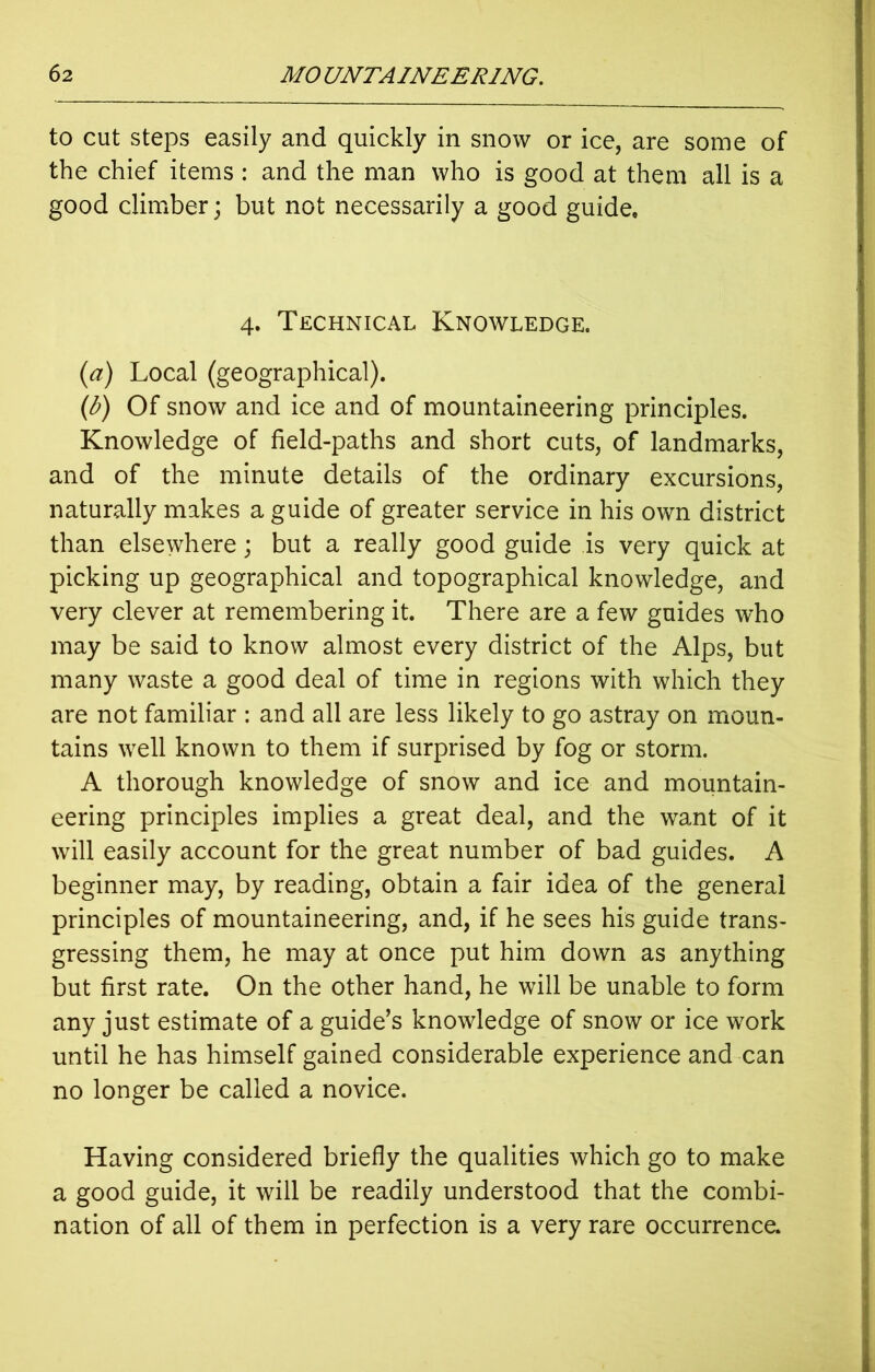 to cut steps easily and quickly in snow or ice, are some of the chief items : and the man who is good at them all is a good climber; but not necessarily a good guide. 4. Technical Knowledge. (a) Local (geographical). (b) Of snow and ice and of mountaineering principles. Knowledge of field-paths and short cuts, of landmarks, and of the minute details of the ordinary excursions, naturally makes a guide of greater service in his own district than elsewhere; but a really good guide is very quick at picking up geographical and topographical knowledge, and very clever at remembering it. There are a few guides who may be said to know almost every district of the Alps, but many waste a good deal of time in regions with which they are not familiar : and all are less likely to go astray on moun- tains well known to them if surprised by fog or storm. A thorough knowledge of snow and ice and mountain- eering principles implies a great deal, and the want of it will easily account for the great number of bad guides. A beginner may, by reading, obtain a fair idea of the general principles of mountaineering, and, if he sees his guide trans- gressing them, he may at once put him down as anything but first rate. On the other hand, he will be unable to form any just estimate of a guide’s knowledge of snow or ice work until he has himself gained considerable experience and can no longer be called a novice. Having considered briefly the qualities which go to make a good guide, it will be readily understood that the combi- nation of all of them in perfection is a very rare occurrence.