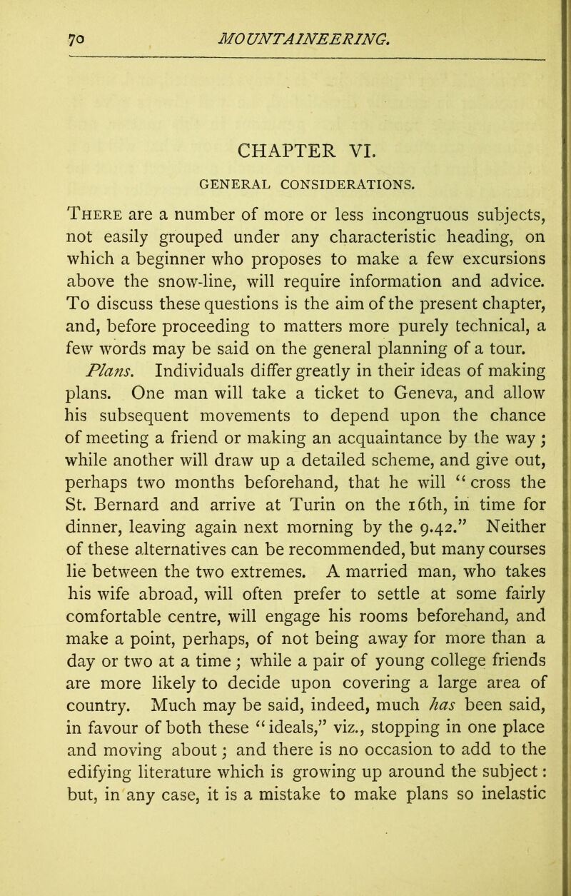 CHAPTER VI. GENERAL CONSIDERATIONS. There are a number of more or less incongruous subjects, not easily grouped under any characteristic heading, on which a beginner who proposes to make a few excursions above the snow-line, will require information and advice. To discuss these questions is the aim of the present chapter, and, before proceeding to matters more purely technical, a few words may be said on the general planning of a tour. Plans. Individuals differ greatly in their ideas of making plans. One man will take a ticket to Geneva, and allow his subsequent movements to depend upon the chance of meeting a friend or making an acquaintance by the way; while another will draw up a detailed scheme, and give out, perhaps two months beforehand, that he will “ cross the St. Bernard and arrive at Turin on the 16th, in time for dinner, leaving again next morning by the 9.42.” Neither of these alternatives can be recommended, but many courses lie between the two extremes. A married man, who takes his wife abroad, will often prefer to settle at some fairly comfortable centre, will engage his rooms beforehand, and make a point, perhaps, of not being away for more than a day or two at a time; while a pair of young college friends are more likely to decide upon covering a large area of country. Much may be said, indeed, much has been said, in favour of both these “ ideals,” viz., stopping in one place and moving about; and there is no occasion to add to the edifying literature which is growing up around the subject: but, in any case, it is a mistake to make plans so inelastic