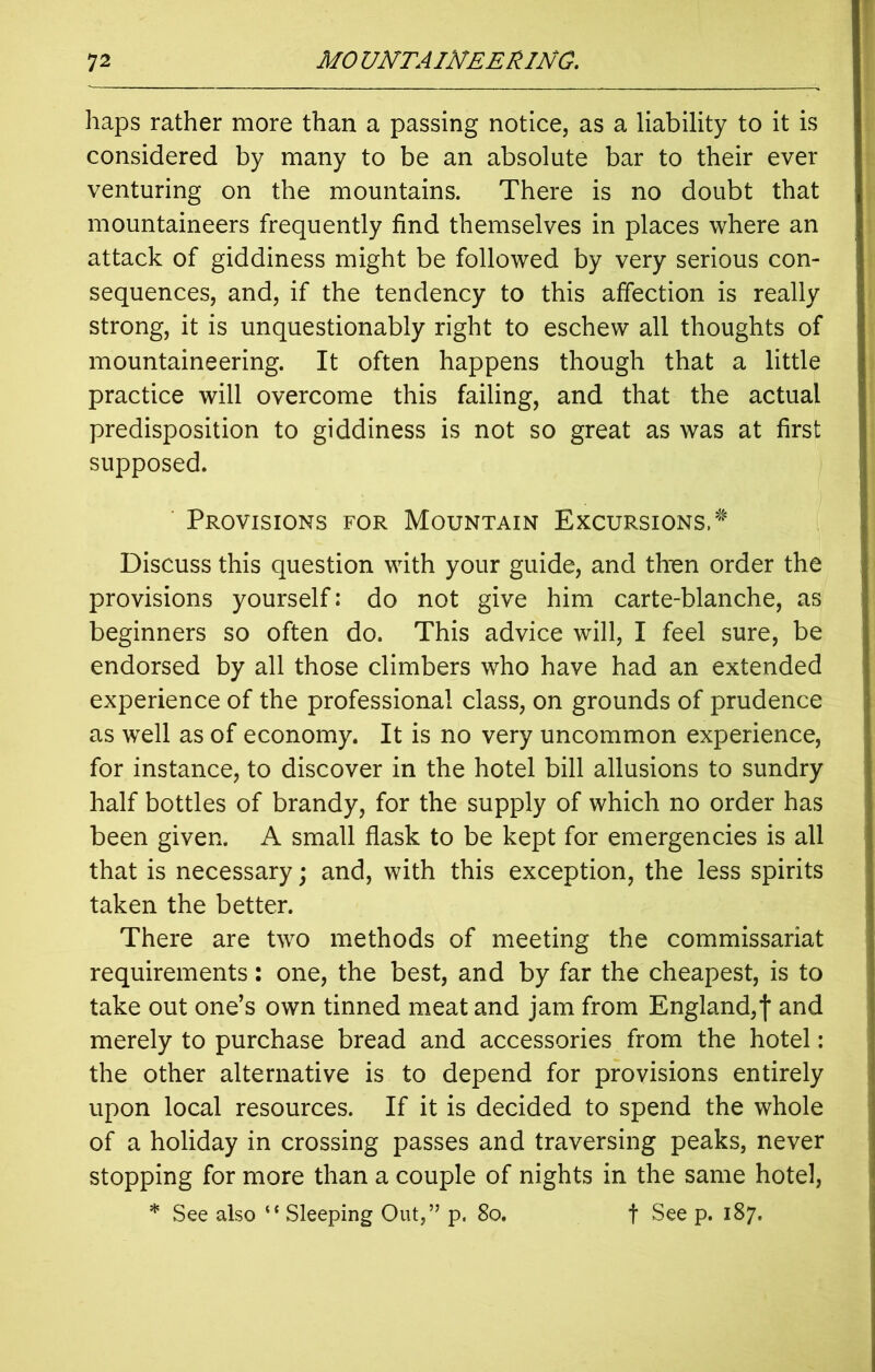 haps rather more than a passing notice, as a liability to it is considered by many to be an absolute bar to their ever venturing on the mountains. There is no doubt that mountaineers frequently find themselves in places where an attack of giddiness might be followed by very serious con- sequences, and, if the tendency to this affection is really strong, it is unquestionably right to eschew all thoughts of mountaineering. It often happens though that a little practice will overcome this failing, and that the actual predisposition to giddiness is not so great as was at first supposed. Provisions for Mountain Excursions,' Discuss this question with your guide, and then order the provisions yourself: do not give him carte-blanche, as beginners so often do. This advice will, I feel sure, be endorsed by all those climbers who have had an extended experience of the professional class, on grounds of prudence as well as of economy. It is no very uncommon experience, for instance, to discover in the hotel bill allusions to sundry half bottles of brandy, for the supply of which no order has been given. A small flask to be kept for emergencies is all that is necessary; and, with this exception, the less spirits taken the better. There are two methods of meeting the commissariat requirements: one, the best, and by far the cheapest, is to take out one’s own tinned meat and jam from England,! and merely to purchase bread and accessories from the hotel: the other alternative is to depend for provisions entirely upon local resources. If it is decided to spend the whole of a holiday in crossing passes and traversing peaks, never stopping for more than a couple of nights in the same hotel, * See also “ Sleeping Out,” p. 80. f See p. 187.