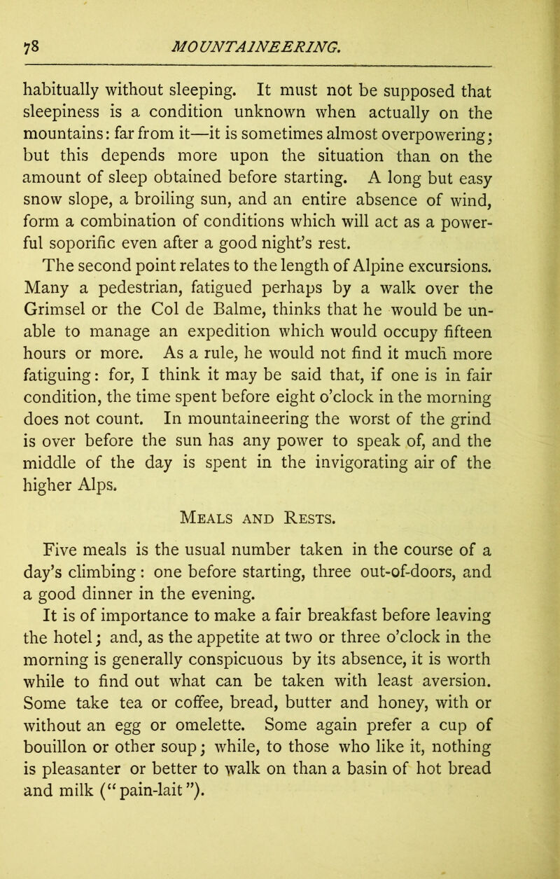 habitually without sleeping. It must not be supposed that sleepiness is a condition unknown when actually on the mountains: far from it—it is sometimes almost overpowering; but this depends more upon the situation than on the amount of sleep obtained before starting. A long but easy snow slope, a broiling sun, and an entire absence of wind, form a combination of conditions which will act as a power- ful soporific even after a good night’s rest. The second point relates to the length of Alpine excursions. Many a pedestrian, fatigued perhaps by a walk over the Grimsel or the Col de Balme, thinks that he would be un- able to manage an expedition which would occupy fifteen hours or more. As a rule, he would not find it much more fatiguing: for, I think it may be said that, if one is in fair condition, the time spent before eight o’clock in the morning does not count. In mountaineering the worst of the grind is over before the sun has any power to speak of, and the middle of the day is spent in the invigorating air of the higher Alps. Meals and Rests. Five meals is the usual number taken in the course of a day’s climbing: one before starting, three out-of-doors, and a good dinner in the evening. It is of importance to make a fair breakfast before leaving the hotel; and, as the appetite at two or three o’clock in the morning is generally conspicuous by its absence, it is worth while to find out what can be taken with least aversion. Some take tea or coffee, bread, butter and honey, with or without an egg or omelette. Some again prefer a cup of bouillon or other soup; while, to those who like it, nothing is pleasanter or better to walk on than a basin of hot bread and milk (“ pain-lait ”).