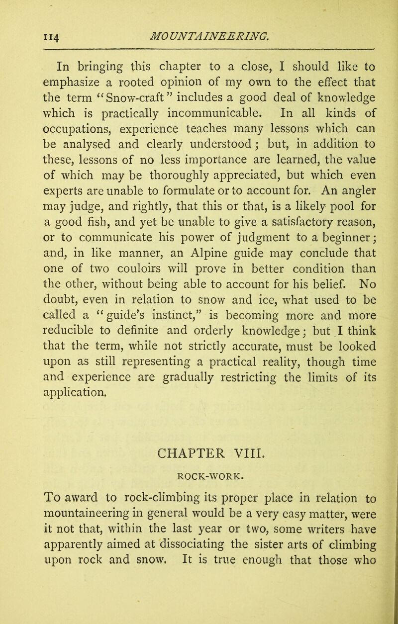 In bringing this chapter to a close, I should like to emphasize a rooted opinion of my own to the effect that the term “ Snow-craft ” includes a good deal of knowledge which is practically incommunicable. In all kinds of occupations, experience teaches many lessons which can be analysed and clearly understood; but, in addition to these, lessons of no less importance are learned, the value of which may be thoroughly appreciated, but which even experts are unable to formulate or to account for. An angler may judge, and rightly, that this or that, is a likely pool for a good fish, and yet be unable to give a satisfactory reason, or to communicate his power of judgment to a beginner; and, in like manner, an Alpine guide may conclude that one of two couloirs will prove in better condition than the other, without being able to account for his belief. No doubt, even in relation to snow and ice, what used to be called a “ guide’s instinct,” is becoming more and more reducible to definite and orderly knowledge; but I think that the term, while not strictly accurate, must be looked upon as still representing a practical reality, though time and experience are gradually restricting the limits of its application. CHAPTER VIII. ROCK-WORK. To award to rock-climbing its proper place in relation to mountaineering in general would be a very easy matter, were it not that, within the last year or two, some writers have apparently aimed at dissociating the sister arts of climbing upon rock and snow. It is true enough that those who