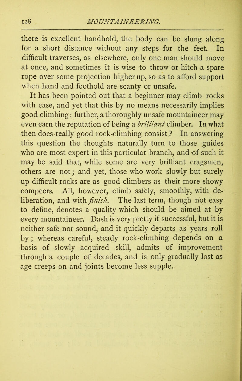 there is excellent handhold, the body can be slung along for a short distance without any steps for the feet In difficult traverses, as elsewhere, only one man should move at once, and sometimes it is wise to throw or hitch a spare rope over some projection higher up, so as to afford support when hand and foothold are scanty or unsafe. It has been pointed out that a beginner may climb rocks with ease, and yet that this by no means necessarily implies good climbing: further, a thoroughly unsafe mountaineer may even earn the reputation of being a brilliant climber. In what then does really good rock-climbing consist ? In answering this question the thoughts naturally turn to those guides who are most expert in this particular branch, and of such it may be said that, while some are very brilliant cragsmen, others are not; and yet, those who work slowly but surely up difficult rocks are as good climbers as their more showy compeers. All, however, climb safely, smoothly, with de- liberation, and with finish. The last term, though not easy to define, denotes a quality which should be aimed at by every mountaineer. Dash is very pretty if successful, but it is neither safe nor sound, and it quickly departs as years roll by; whereas careful, steady rock-climbing depends on a basis of slowly acquired skill, admits of improvement through a couple of decades, and is only gradually lost as age creeps on and joints become less supple.