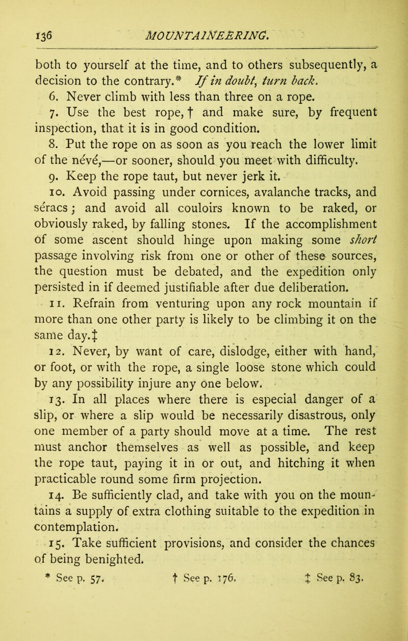 both to yourself at the time, and to others subsequently, a decision to the contrary.* If in doubt, turn back. 6. Never climb with less than three on a rope. 7. Use the best rope, f and make sure, by frequent inspection, that it is in good condition. 8. Put the rope on as soon as you reach the lower limit of the nevd,—or sooner, should you meet with difficulty. 9. Keep the rope taut, but never jerk it. 10. Avoid passing under cornices, avalanche tracks, and seracs; and avoid all couloirs known to be raked, or obviously raked, by falling stones. If the accomplishment of some ascent should hinge upon making some short passage involving risk from one or other of these- sources, the question must be debated, and the expedition only persisted in if deemed justifiable after due deliberation. 11. Refrain from venturing upon any rock mountain if more than one other party is likely to be climbing it on the same day 4 12. Never, by want of care, dislodge, either with hand, or foot, or with the rope, a single loose stone which could by any possibility injure any one below. 13. In all places where there is especial danger of a slip, or where a slip would be necessarily disastrous, only one member of a party should move at a time. The rest must anchor themselves as well as possible, and keep the rope taut, paying it in or out, and hitching it when practicable round some firm projection. 14. Be sufficiently clad, and take with you on the moun- tains a supply of extra clothing suitable to the expedition in contemplation. 15. Take sufficient provisions, and consider the chances of being benighted. * Seep. 57. f Seep. 176. J Seep. 83.
