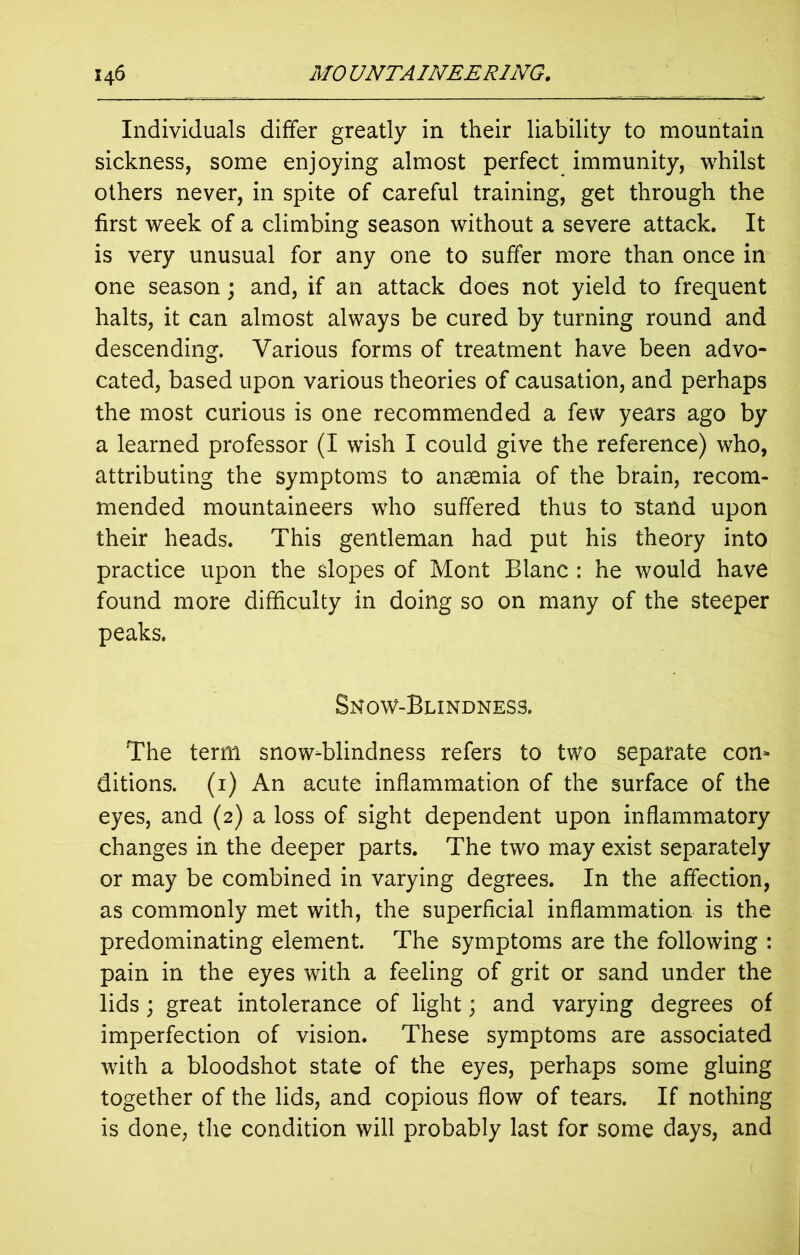 Individuals differ greatly in their liability to mountain sickness, some enjoying almost perfect immunity, whilst others never, in spite of careful training, get through the first week of a climbing season without a severe attack. It is very unusual for any one to suffer more than once in one season; and, if an attack does not yield to frequent halts, it can almost always be cured by turning round and descending. Various forms of treatment have been advo- cated, based upon various theories of causation, and perhaps the most curious is one recommended a few years ago by a learned professor (I wish I could give the reference) who, attributing the symptoms to anaemia of the brain, recom- mended mountaineers who suffered thus to stand upon their heads. This gentleman had put his theory into practice upon the slopes of Mont Blanc : he would have found more difficulty in doing so on many of the steeper peaks. Snow-Blindness. The term snow-blindness refers to two separate con- ditions. (1) An acute inflammation of the surface of the eyes, and (2) a loss of sight dependent upon inflammatory changes in the deeper parts. The two may exist separately or may be combined in varying degrees. In the affection, as commonly met with, the superficial inflammation is the predominating element. The symptoms are the following : pain in the eyes with a feeling of grit or sand under the lids ; great intolerance of light; and varying degrees of imperfection of vision. These symptoms are associated with a bloodshot state of the eyes, perhaps some gluing together of the lids, and copious flow of tears. If nothing is done, the condition will probably last for some days, and