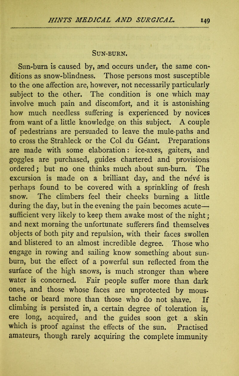 Sun-burn. Sun-burn is caused by, and occurs under, the same con- ditions as snow-blindness. Those persons most susceptible to the one affection are, however, not necessarily particularly subject to the other. The condition is one which may involve much pain and discomfort, and it is astonishing how much needless suffering is experienced by novices from want of a little knowledge on this subject. A couple of pedestrians are persuaded to leave the mule-paths and to cross the Strahleck or the Col du Geant. Preparations are made with some elaboration: ice-axes, gaiters, and goggles are purchased, guides chartered and provisions ordered; but no one thinks much about sun-burn. The excursion is made on a brilliant day, and the n6v6 is perhaps found to be covered with a sprinkling of fresh snow. The climbers feel their cheeks burning a little during the day, but in the evening the pain becomes acute— sufficient very likely to keep them awake most of the night; and next morning the unfortunate sufferers find themselves objects of both pity and repulsion, with their faces swollen and blistered to an almost incredible degree. Those who engage in rowing and sailing know something about sun- burn, but the effect of a powerful sun reflected from the surface of the high snows, is much stronger than where water is concerned. Fair people suffer more than dark ones, and those whose faces are unprotected by mous- tache or beard more than those who do not shave. If climbing is persisted in, a certain degree of toleration is, ere long, acquired, and the guides soon get a skin which is proof against the effects of the sun. Practised amateurs, though rarely acquiring the complete immunity