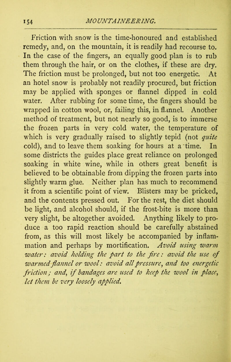 Friction with snow is the time-honoured and established remedy, and, on the mountain, it is readily had recourse to. In the case of the fingers, an equally good plan is to rub them through the hair, or on the clothes, if these are dry. The friction must be prolonged, but not too energetic. At an hotel snow is probably not readily procured, but friction may be applied with sponges or flannel dipped in cold water. After rubbing for some time, the fingers should be wrapped in cotton wool, or, failing this, in flannel. Another method of treatment, but not nearly so good, is to immerse the frozen parts in very cold water, the temperature of which is very gradually raised to slightly tepid (not quite cold), and to leave them soaking for hours at a‘time. In some districts the guides place great reliance on prolonged soaking in white wine, while in others great benefit is believed to be obtainable from dipping the frozen parts into slightly warm glue. Neither plan has much to recommend it from a scientific point of view. Blisters may be pricked, and the contents pressed out. For the rest, the diet should be light, and alcohol should, if the frost-bite is more than very slight, be altogether avoided. Anything likely to pro- duce a too rapid reaction should be carefully abstained from, as this will most likely be accompanied by inflam- mation and perhaps by mortification. Avoid using warm water: avoid holding the part to the fire: avoid the use of warmed flamiel or wool: avoid all pressure, and too energetic friction; and, if bandages are used to keep the wool in place, let them be very loosely applied.