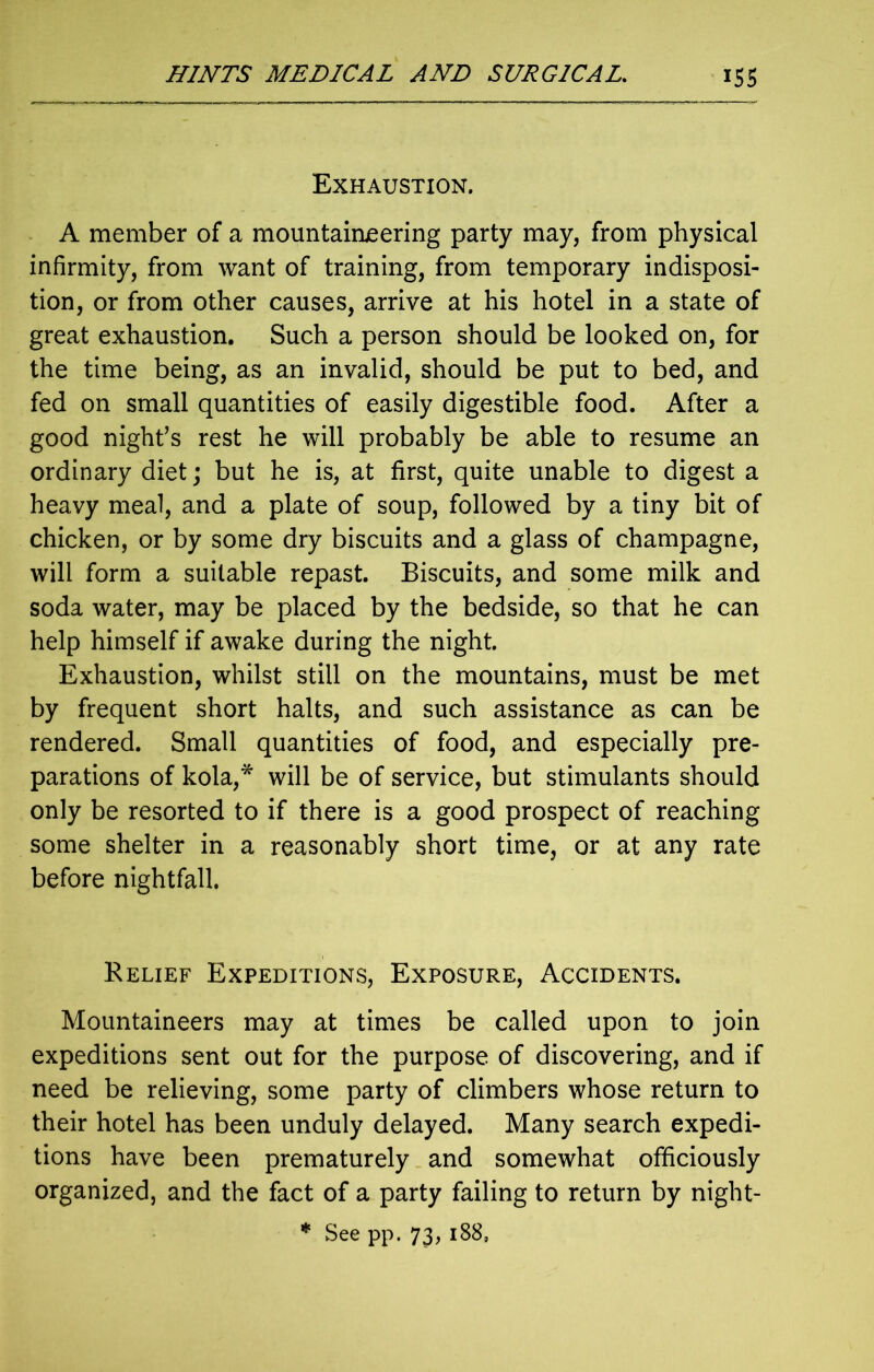 Exhaustion. A member of a mountaineering party may, from physical infirmity, from want of training, from temporary indisposi- tion, or from other causes, arrive at his hotel in a state of great exhaustion. Such a person should be looked on, for the time being, as an invalid, should be put to bed, and fed on small quantities of easily digestible food. After a good night’s rest he will probably be able to resume an ordinary diet; but he is, at first, quite unable to digest a heavy meal, and a plate of soup, followed by a tiny bit of chicken, or by some dry biscuits and a glass of champagne, will form a suitable repast. Biscuits, and some milk and soda water, may be placed by the bedside, so that he can help himself if awake during the night. Exhaustion, whilst still on the mountains, must be met by frequent short halts, and such assistance as can be rendered. Small quantities of food, and especially pre- parations of kola,* will be of service, but stimulants should only be resorted to if there is a good prospect of reaching some shelter in a reasonably short time, or at any rate before nightfall. Relief Expeditions, Exposure, Accidents. Mountaineers may at times be called upon to join expeditions sent out for the purpose of discovering, and if need be relieving, some party of climbers whose return to their hotel has been unduly delayed. Many search expedi- tions have been prematurely and somewhat officiously organized, and the fact of a party failing to return by night- * See pp. 73,188,