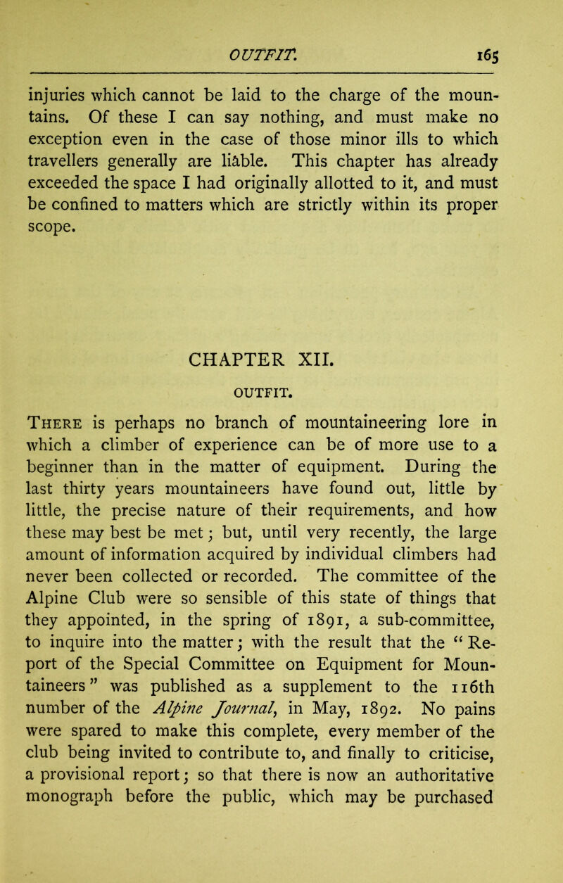 injuries which cannot be laid to the charge of the moun- tains. Of these I can say nothing, and must make no exception even in the case of those minor ills to which travellers generally are liable. This chapter has already exceeded the space I had originally allotted to it, and must be confined to matters which are strictly within its proper scope. CHAPTER XII. OUTFIT. There is perhaps no branch of mountaineering lore in which a climber of experience can be of more use to a beginner than in the matter of equipment. During the last thirty years mountaineers have found out, little by little, the precise nature of their requirements, and how these may best be met; but, until very recently, the large amount of information acquired by individual climbers had never been collected or recorded. The committee of the Alpine Club were so sensible of this state of things that they appointed, in the spring of 1891, a sub-committee, to inquire into the matter; with the result that the “ Re- port of the Special Committee on Equipment for Moun- taineers ” was published as a supplement to the 116th number of the Alpine Journal, in May, 1892. No pains were spared to make this complete, every member of the club being invited to contribute to, and finally to criticise, a provisional report; so that there is now an authoritative monograph before the public, which may be purchased