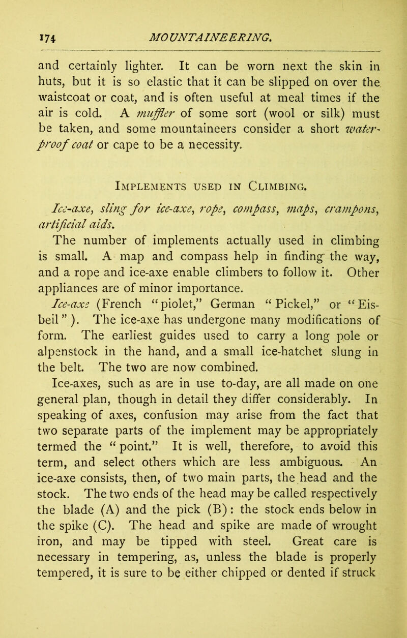 and certainly lighter. It can be worn next the skin in huts, but it is so elastic that it can be slipped on over the waistcoat or coat, and is often useful at meal times if the air is cold. A muffler of some sort (wool or silk) must be taken, and some mountaineers consider a short water- proof coat or cape to be a necessity. Implements used in Climbing. Ice-axe, sling for ice-axe, rope, compass, maps, crampons, artificial aids. The number of implements actually used in climbing is small. A map and compass help in finding- the way, and a rope and ice-axe enable climbers to follow it. Other appliances are of minor importance. Ice-axe (French “piolet,” German “ Pickel,” or “Eis- beil” ). The ice-axe has undergone many modifications of form. The earliest guides used to carry a long pole or alpenstock in the hand, and a small ice-hatchet slung in the belt. The two are now combined. Ice-axes, such as are in use to-day, are all made on one general plan, though in detail they differ considerably. In speaking of axes, confusion may arise from the fact that two separate parts of the implement may be appropriately termed the “ point.” It is well, therefore, to avoid this term, and select others which are less ambiguous. An ice-axe consists, then, of two main parts, the head and the stock. The two ends of the head may be called respectively the blade (A) and the pick (B): the stock ends below in the spike (C). The head and spike are made of wrought iron, and may be tipped with steel. Great care is necessary in tempering, as, unless the blade is properly tempered, it is sure to be either chipped or dented if struck