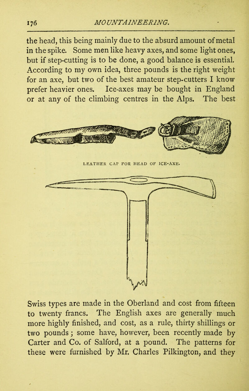 the head, this being mainly due to the absurd amount of metal in the spike. Some men like heavy axes, and some light ones, but if step-cutting is to be done, a good balance is essential. According to my own idea, three pounds is the right weight for an axe, but two of the best amateur step-cutters I know prefer heavier ones. Ice-axes may be bought in England or at any of the climbing centres in the Alps. The best LEATHER CAP FOR HEAD OF ICE-AXE. Swiss types are made in the Oberland and cost from fifteen to twenty francs. The English axes are generally much more highly finished, and cost, as a rule, thirty shillings or two pounds; some have, however, been recently made by Carter and Co. of Salford, at a pound. The patterns for these were furnished by Mr. Charles Pilkington, and they