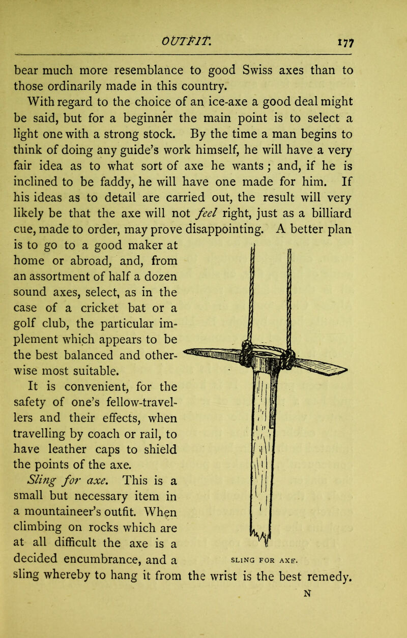 bear much more resemblance to good Swiss axes than to those ordinarily made in this country. With regard to the choice of an ice-axe a good deal might be said, but for a beginner the main point is to select a light one with a strong stock. By the time a man begins to think of doing any guide’s work himself, he will have a very fair idea as to what sort of axe he wants; and, if he is inclined to be faddy, he will have one made for him. If his ideas as to detail are carried out, the result will very likely be that the axe will not feel right, just as a billiard cue, made to order, may prove disappointing. A better plan is to go to a good maker at home or abroad, and, from an assortment of half a dozen sound axes, select, as in the case of a cricket bat or a golf club, the particular im- plement which appears to be the best balanced and other- wise most suitable. It is convenient, for the safety of one’s fellow-travel- lers and their effects, when travelling by coach or rail, to have leather caps to shield the points of the axe. Sling for axe. This is a small but necessary item in a mountaineer’s outfit. When climbing on rocks which are at all difficult the axe is a decided encumbrance, and a sling whereby to hang it from the wrist is the best remedy. N