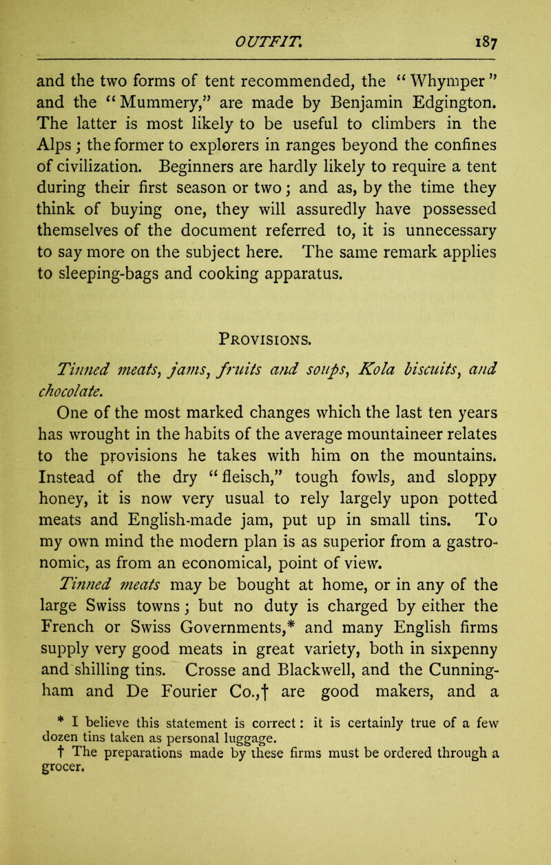 and the two forms of tent recommended, the “ Whymper ” and the “ Mummery,” are made by Benjamin Edgington. The latter is most likely to be useful to climbers in the Alps ; the former to explorers in ranges beyond the confines of civilization. Beginners are hardly likely to require a tent during their first season or two; and as, by the time they think of buying one, they will assuredly have possessed themselves of the document referred to, it is unnecessary to say more on the subject here. The same remark applies to sleeping-bags and cooking apparatus. Provisions. Tinned meats, jams, fruits and soups, Kola biscuits, and chocolate. One of the most marked changes which the last ten years has wrought in the habits of the average mountaineer relates to the provisions he takes with him on the mountains* Instead of the dry “ fleisch,” tough fowls, and sloppy honey, it is now very usual to rely largely upon potted meats and English-made jam, put up in small tins. To my own mind the modern plan is as superior from a gastro- nomic, as from an economical, point of view. Tin?ied meats may be bought at home, or in any of the large Swiss towns; but no duty is charged by either the French or Swiss Governments,* and many English firms supply very good meats in great variety, both in sixpenny and shilling tins. Crosse and Blackwell, and the Cunning- ham and De Fourier Co.,| are good makers, and a * I believe this statement is correct: it is certainly true of a few dozen tins taken as personal luggage. t The preparations made by these firms must be ordered through a grocer.